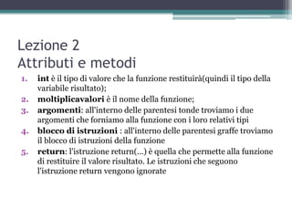 Lezione 2
Attributi e metodi
1.   int è il tipo di valore che la funzione restituirà(quindi il tipo della
     variabile risultato);
2.   moltiplicavalori è il nome della funzione;
3.   argomenti: all'interno delle parentesi tonde troviamo i due
     argomenti che forniamo alla funzione con i loro relativi tipi
4.   blocco di istruzioni : all'interno delle parentesi graffe troviamo
     il blocco di istruzioni della funzione
5.   return: l'istruzione return(...) è quella che permette alla funzione
     di restituire il valore risultato. Le istruzioni che seguono
     l'istruzione return vengono ignorate
 