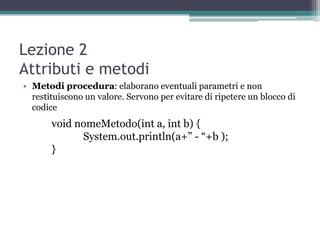 Lezione 2
Attributi e metodi
• Metodi procedura: elaborano eventuali parametri e non
  restituiscono un valore. Servono per evitare di ripetere un blocco di
  codice
       void nomeMetodo(int a, int b) {
             System.out.println(a+” - “+b );
       }
 
