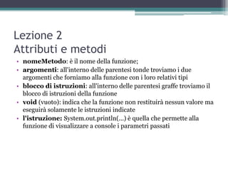 Lezione 2
Attributi e metodi
• nomeMetodo: è il nome della funzione;
• argomenti: all'interno delle parentesi tonde troviamo i due
  argomenti che forniamo alla funzione con i loro relativi tipi
• blocco di istruzioni: all'interno delle parentesi graffe troviamo il
  blocco di istruzioni della funzione
• void (vuoto): indica che la funzione non restituirà nessun valore ma
  eseguirà solamente le istruzioni indicate
• l'istruzione: System.out.println(...) è quella che permette alla
  funzione di visualizzare a console i parametri passati
 