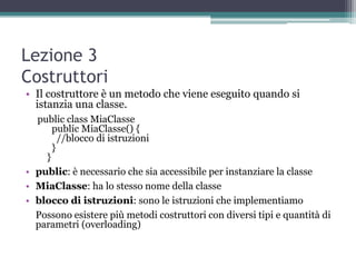 Lezione 3
Costruttori
• Il costruttore è un metodo che viene eseguito quando si
  istanzia una classe.
  public class MiaClasse
      public MiaClasse() {
        //blocco di istruzioni
      }
    }
• public: è necessario che sia accessibile per instanziare la classe
• MiaClasse: ha lo stesso nome della classe
• blocco di istruzioni: sono le istruzioni che implementiamo
  Possono esistere più metodi costruttori con diversi tipi e quantità di
  parametri (overloading)
 