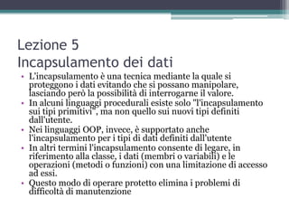 Lezione 5
Incapsulamento dei dati
• L'incapsulamento è una tecnica mediante la quale si
  proteggono i dati evitando che si possano manipolare,
  lasciando però la possibilità di interrogarne il valore.
• In alcuni linguaggi procedurali esiste solo "l'incapsulamento
  sui tipi primitivi", ma non quello sui nuovi tipi definiti
  dall'utente.
• Nei linguaggi OOP, invece, è supportato anche
  l'incapsulamento per i tipi di dati definiti dall'utente
• In altri termini l'incapsulamento consente di legare, in
  riferimento alla classe, i dati (membri o variabili) e le
  operazioni (metodi o funzioni) con una limitazione di accesso
  ad essi.
• Questo modo di operare protetto elimina i problemi di
  difficoltà di manutenzione
 