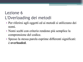 Lezione 6
L'Overloading dei metodi
• Per riferirsi agli oggetti ed ai metodi si utilizzano dei
  nomi.
• Nomi scelti con criterio rendono più semplice la
  comprensione del codice.
• Spesso la stessa parola esprime differenti significati:
  è overloaded.
 