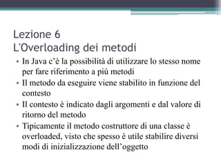 Lezione 6
L'Overloading dei metodi
• In Java c’è la possibilità di utilizzare lo stesso nome
  per fare riferimento a più metodi
• Il metodo da eseguire viene stabilito in funzione del
  contesto
• Il contesto è indicato dagli argomenti e dal valore di
  ritorno del metodo
• Tipicamente il metodo costruttore di una classe è
  overloaded, visto che spesso è utile stabilire diversi
  modi di inizializzazione dell’oggetto
 