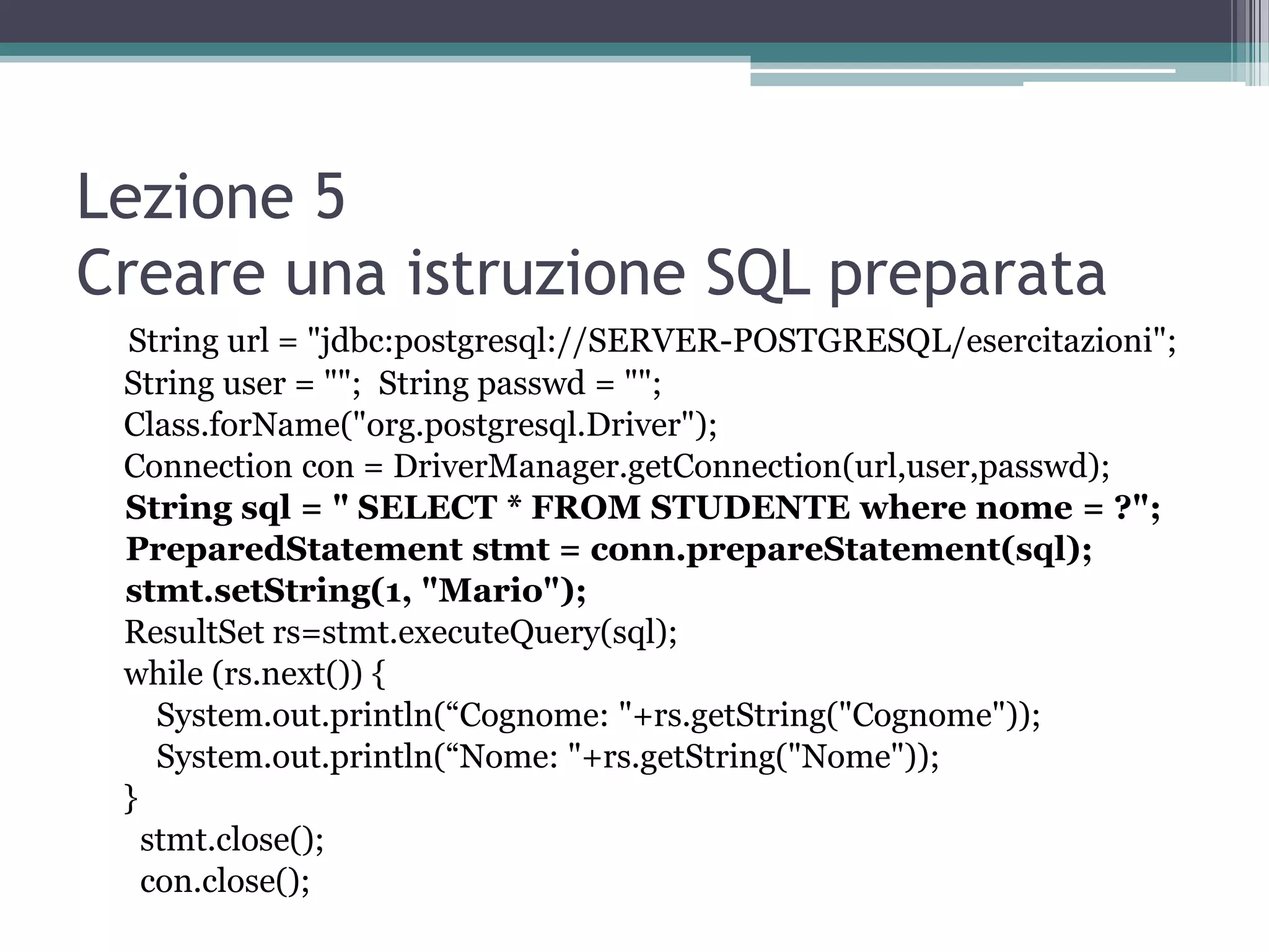 Lezione 5
Creare una istruzione SQL preparata
 String url = "jdbc:postgresql://SERVER-POSTGRESQL/esercitazioni";
 String user = ""; String passwd = "";
 Class.forName("org.postgresql.Driver");
 Connection con = DriverManager.getConnection(url,user,passwd);
 String sql = " SELECT * FROM STUDENTE where nome = ?";
 PreparedStatement stmt = conn.prepareStatement(sql);
 stmt.setString(1, "Mario");
 ResultSet rs=stmt.executeQuery(sql);
 while (rs.next()) {
    System.out.println(“Cognome: "+rs.getString("Cognome"));
    System.out.println(“Nome: "+rs.getString("Nome"));
 }
   stmt.close();
   con.close();
 
