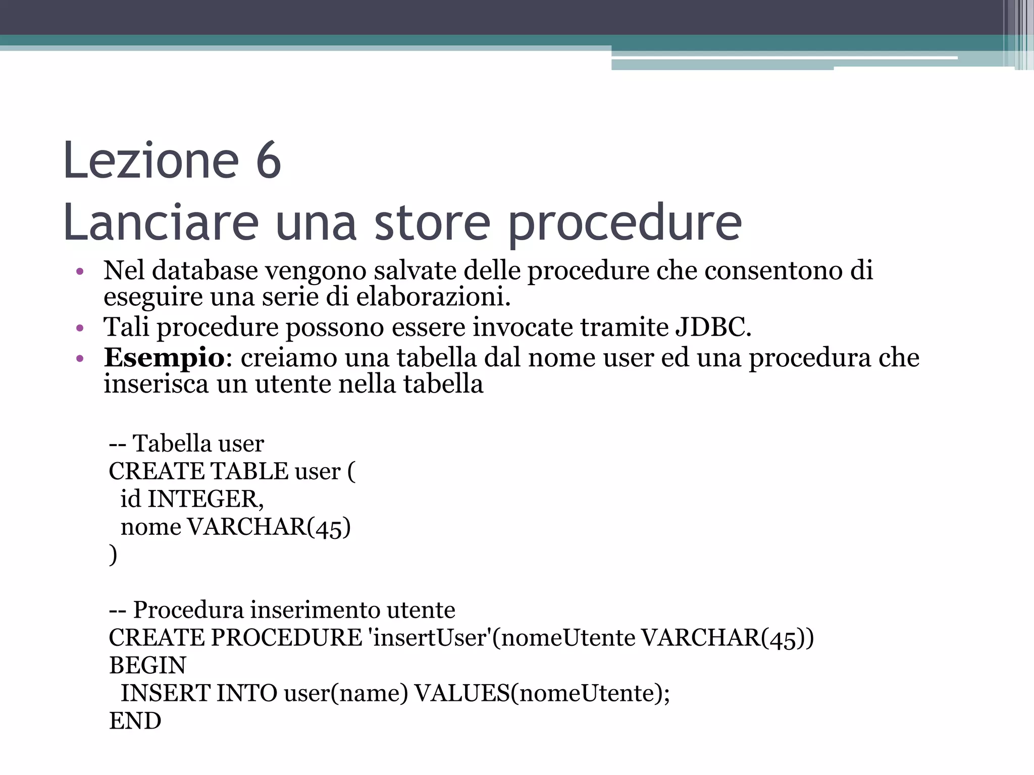 Lezione 6
Lanciare una store procedure
• Nel database vengono salvate delle procedure che consentono di
  eseguire una serie di elaborazioni.
• Tali procedure possono essere invocate tramite JDBC.
• Esempio: creiamo una tabella dal nome user ed una procedura che
  inserisca un utente nella tabella

  -- Tabella user
  CREATE TABLE user (
    id INTEGER,
    nome VARCHAR(45)
  )

  -- Procedura inserimento utente
  CREATE PROCEDURE 'insertUser'(nomeUtente VARCHAR(45))
  BEGIN
   INSERT INTO user(name) VALUES(nomeUtente);
  END
 