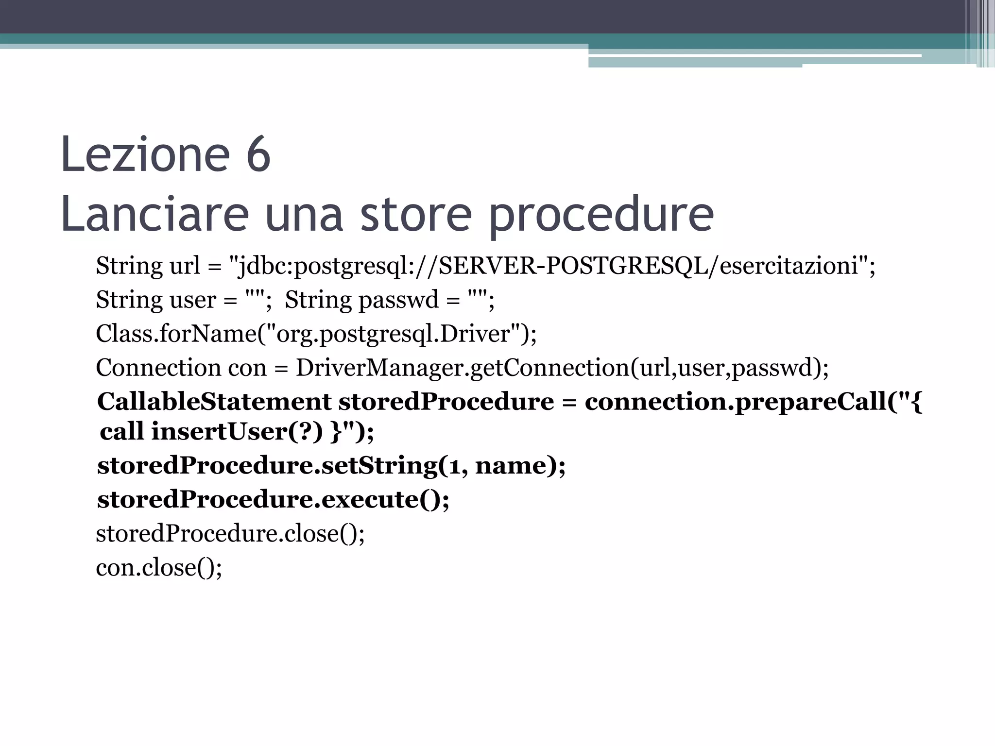 Lezione 6
Lanciare una store procedure
 String url = "jdbc:postgresql://SERVER-POSTGRESQL/esercitazioni";
 String user = ""; String passwd = "";
 Class.forName("org.postgresql.Driver");
 Connection con = DriverManager.getConnection(url,user,passwd);
 CallableStatement storedProcedure = connection.prepareCall("{
 call insertUser(?) }");
 storedProcedure.setString(1, name);
 storedProcedure.execute();
 storedProcedure.close();
 con.close();
 