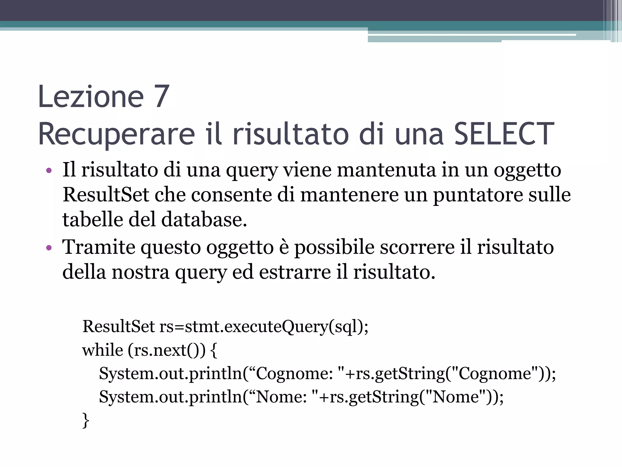Lezione 7
Recuperare il risultato di una SELECT
• Il risultato di una query viene mantenuta in un oggetto
  ResultSet che consente di mantenere un puntatore sulle
  tabelle del database.
• Tramite questo oggetto è possibile scorrere il risultato
  della nostra query ed estrarre il risultato.

    ResultSet rs=stmt.executeQuery(sql);
    while (rs.next()) {
      System.out.println(“Cognome: "+rs.getString("Cognome"));
      System.out.println(“Nome: "+rs.getString("Nome"));
    }
 