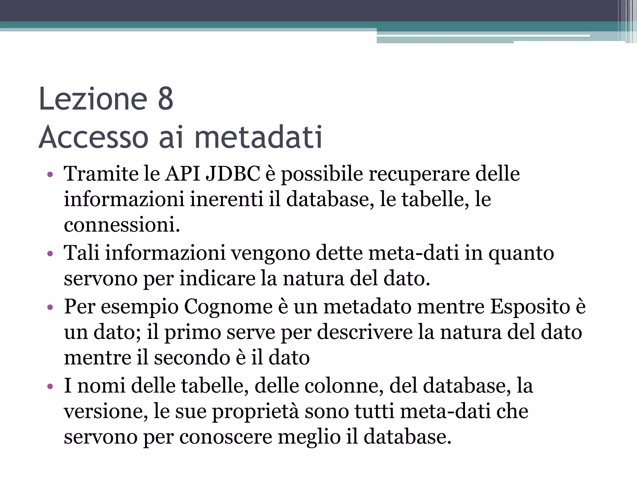 Lezione 8
Accesso ai metadati
• Tramite le API JDBC è possibile recuperare delle
  informazioni inerenti il database, le tabelle, le
  connessioni.
• Tali informazioni vengono dette meta-dati in quanto
  servono per indicare la natura del dato.
• Per esempio Cognome è un metadato mentre Esposito è
  un dato; il primo serve per descrivere la natura del dato
  mentre il secondo è il dato
• I nomi delle tabelle, delle colonne, del database, la
  versione, le sue proprietà sono tutti meta-dati che
  servono per conoscere meglio il database.
 