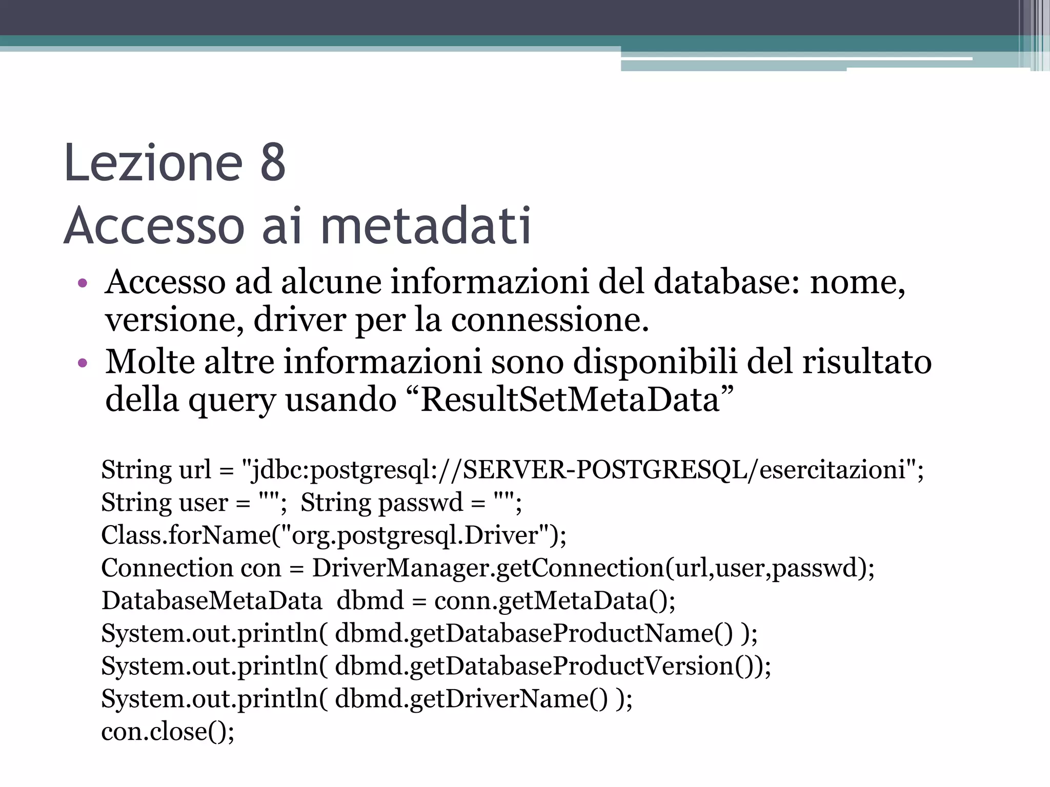 Lezione 8
Accesso ai metadati
• Accesso ad alcune informazioni del database: nome,
  versione, driver per la connessione.
• Molte altre informazioni sono disponibili del risultato
  della query usando “ResultSetMetaData”
 String url = "jdbc:postgresql://SERVER-POSTGRESQL/esercitazioni";
 String user = ""; String passwd = "";
 Class.forName("org.postgresql.Driver");
 Connection con = DriverManager.getConnection(url,user,passwd);
 DatabaseMetaData dbmd = conn.getMetaData();
 System.out.println( dbmd.getDatabaseProductName() );
 System.out.println( dbmd.getDatabaseProductVersion());
 System.out.println( dbmd.getDriverName() );
 con.close();
 