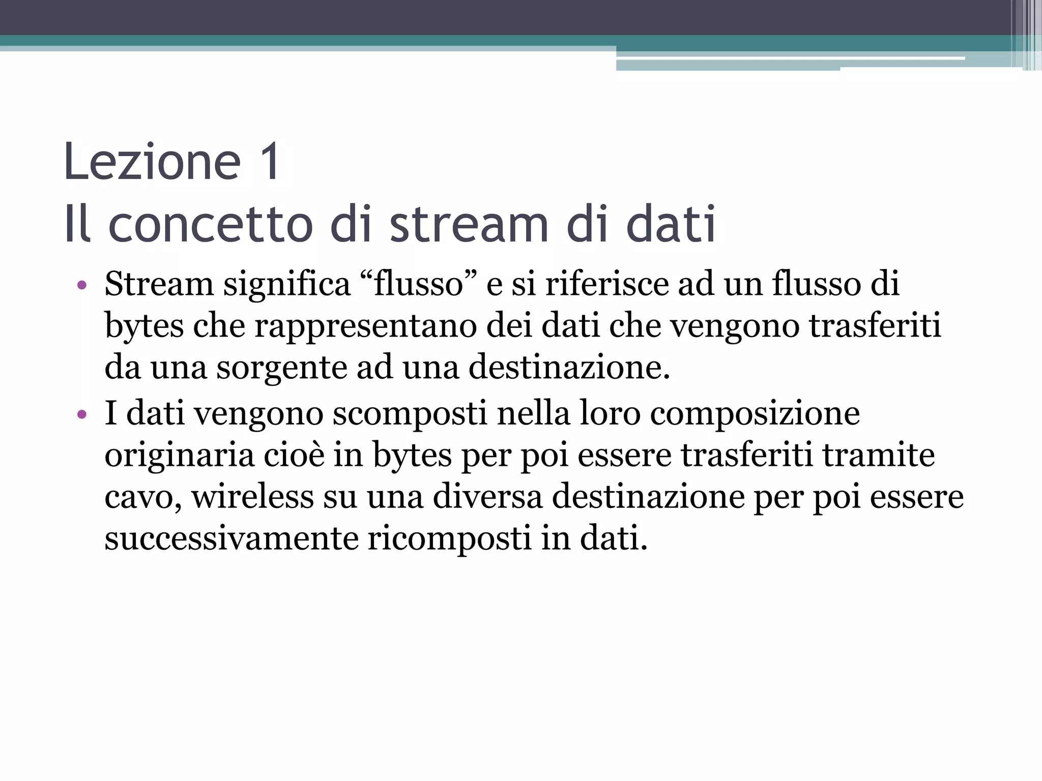Lezione 1
Il concetto di stream di dati
• Stream significa “flusso” e si riferisce ad un flusso di
  bytes che rappresentano dei dati che vengono trasferiti
  da una sorgente ad una destinazione.
• I dati vengono scomposti nella loro composizione
  originaria cioè in bytes per poi essere trasferiti tramite
  cavo, wireless su una diversa destinazione per poi essere
  successivamente ricomposti in dati.
 