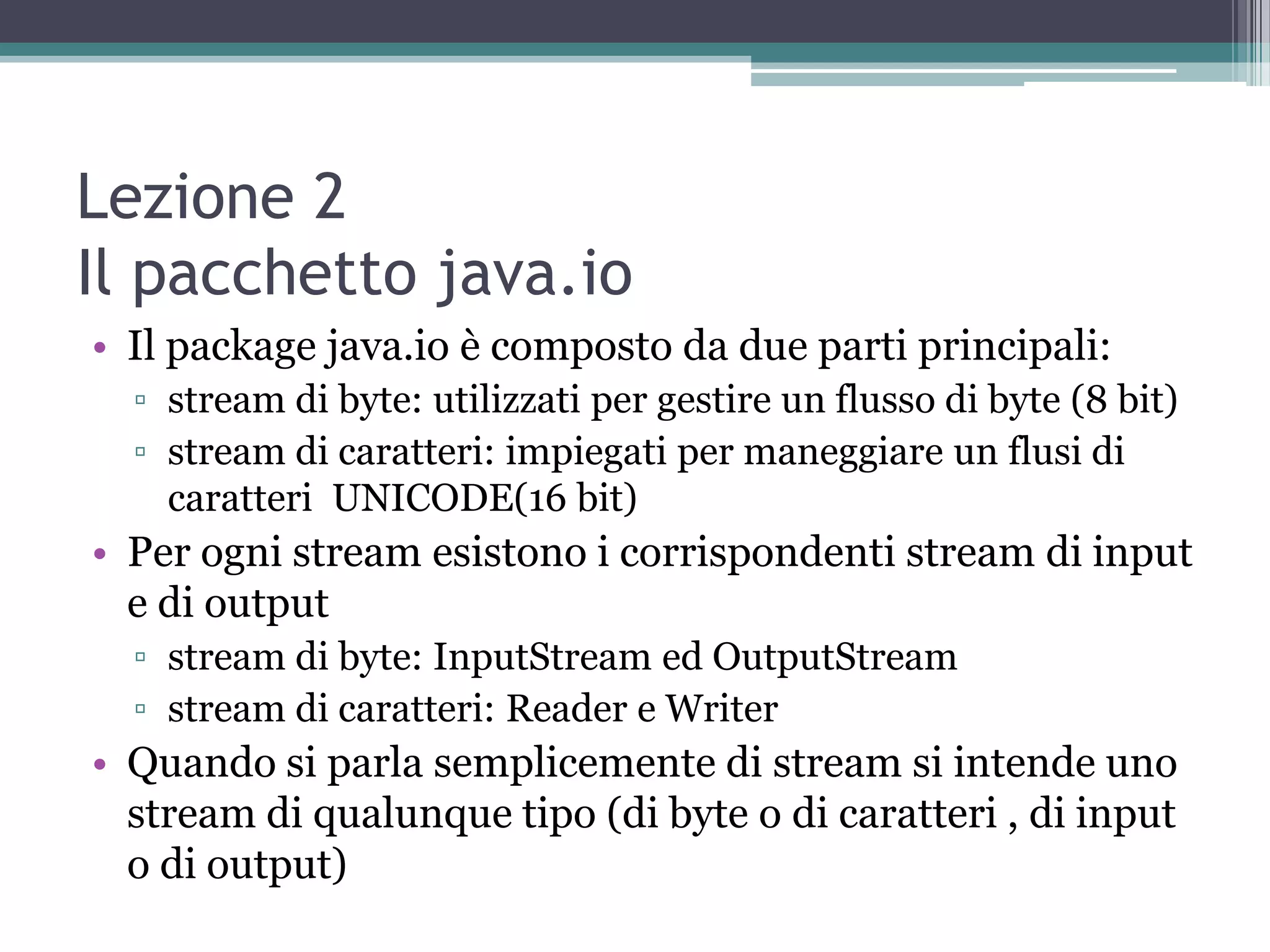 Lezione 2
Il pacchetto java.io
• Il package java.io è composto da due parti principali:
  ▫ stream di byte: utilizzati per gestire un flusso di byte (8 bit)
  ▫ stream di caratteri: impiegati per maneggiare un flusi di
    caratteri UNICODE(16 bit)
• Per ogni stream esistono i corrispondenti stream di input
  e di output
  ▫ stream di byte: InputStream ed OutputStream
  ▫ stream di caratteri: Reader e Writer
• Quando si parla semplicemente di stream si intende uno
  stream di qualunque tipo (di byte o di caratteri , di input
  o di output)
 