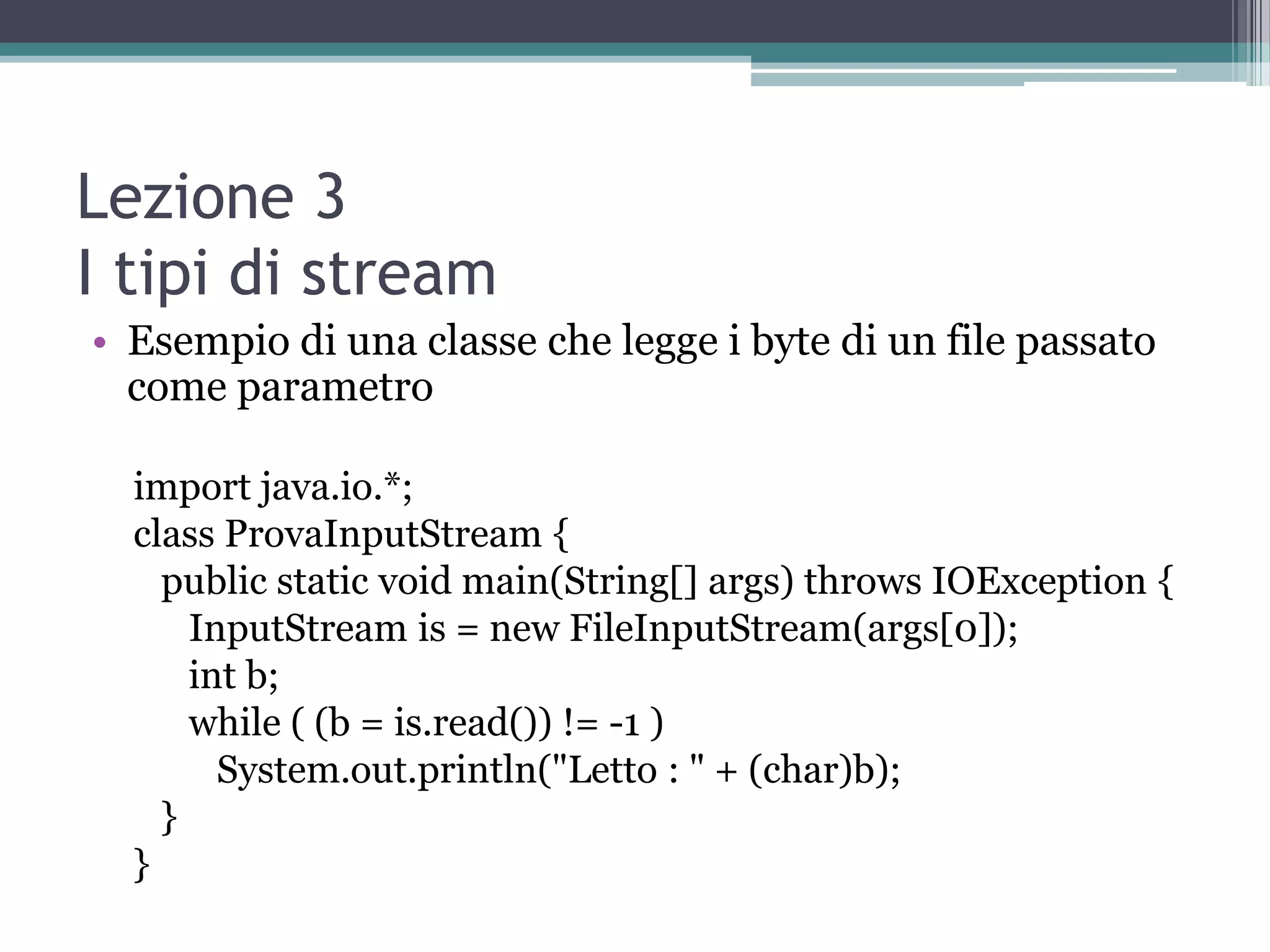 Lezione 3
I tipi di stream
• Esempio di una classe che legge i byte di un file passato
  come parametro

  import java.io.*;
  class ProvaInputStream {
    public static void main(String[] args) throws IOException {
      InputStream is = new FileInputStream(args[0]);
      int b;
      while ( (b = is.read()) != -1 )
        System.out.println("Letto : " + (char)b);
    }
  }
 