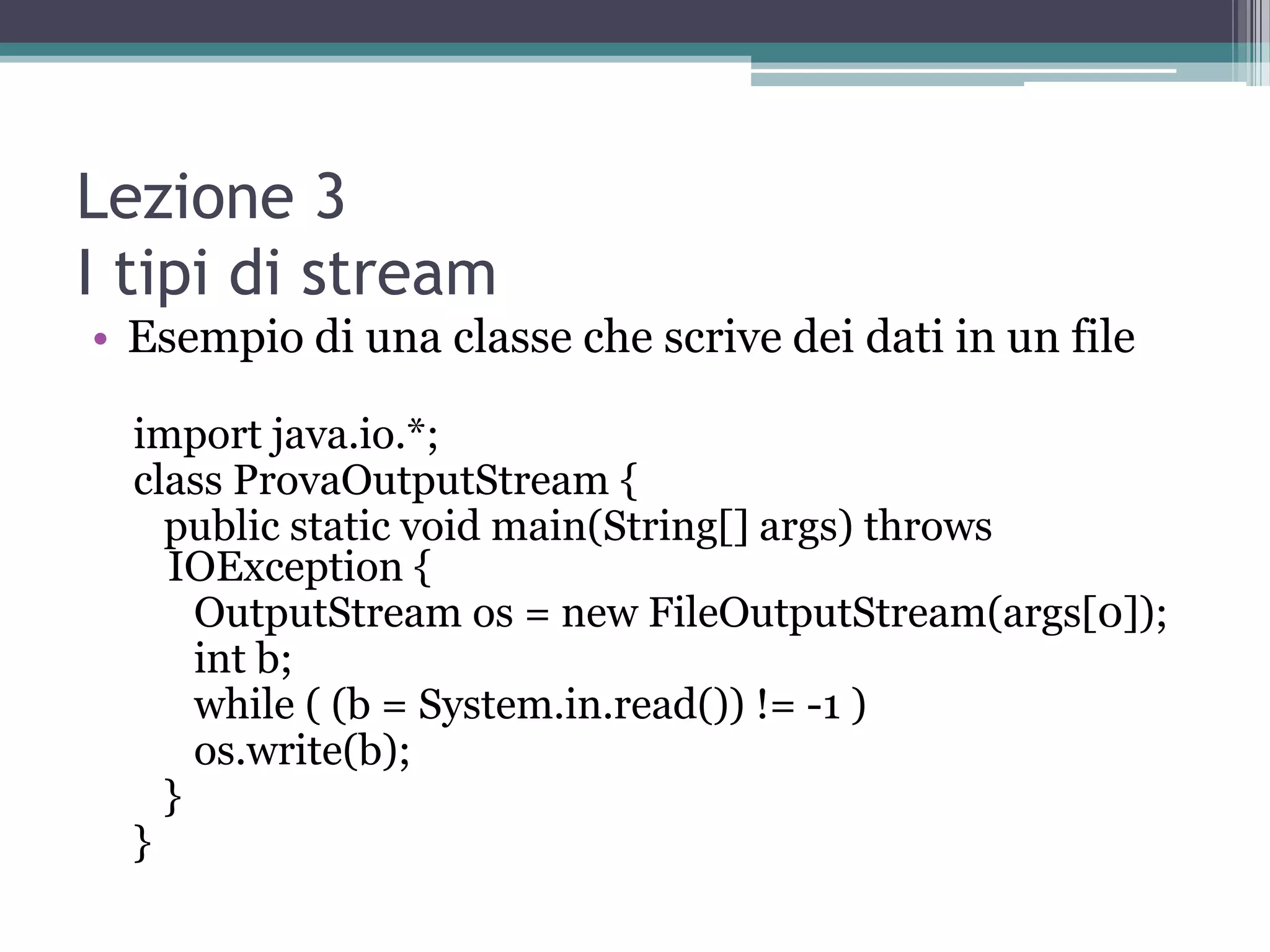 Lezione 3
I tipi di stream
• Esempio di una classe che scrive dei dati in un file

  import java.io.*;
  class ProvaOutputStream {
    public static void main(String[] args) throws
    IOException {
      OutputStream os = new FileOutputStream(args[0]);
      int b;
      while ( (b = System.in.read()) != -1 )
      os.write(b);
    }
  }
 
