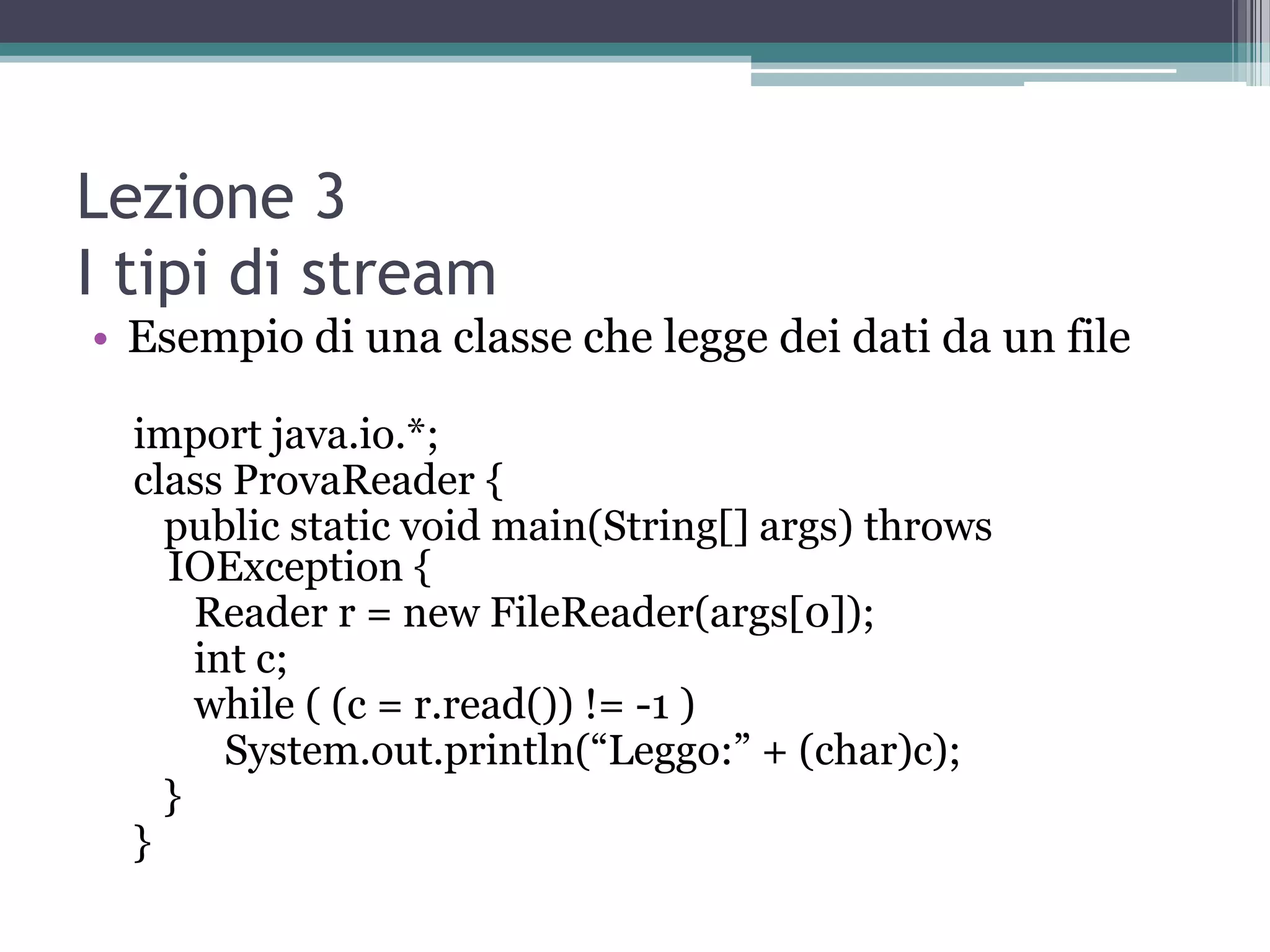 Lezione 3
I tipi di stream
• Esempio di una classe che legge dei dati da un file

  import java.io.*;
  class ProvaReader {
    public static void main(String[] args) throws
    IOException {
      Reader r = new FileReader(args[0]);
      int c;
      while ( (c = r.read()) != -1 )
        System.out.println(“Leggo:” + (char)c);
    }
  }
 