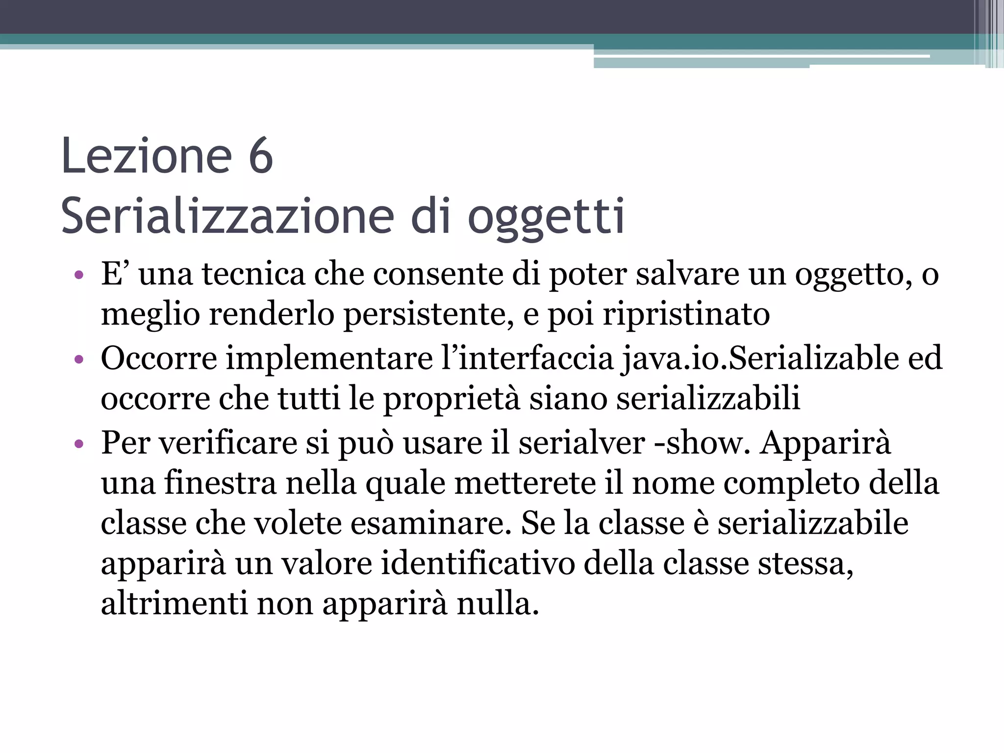 Lezione 6
Serializzazione di oggetti
• E’ una tecnica che consente di poter salvare un oggetto, o
  meglio renderlo persistente, e poi ripristinato
• Occorre implementare l’interfaccia java.io.Serializable ed
  occorre che tutti le proprietà siano serializzabili
• Per verificare si può usare il serialver -show. Apparirà
  una finestra nella quale metterete il nome completo della
  classe che volete esaminare. Se la classe è serializzabile
  apparirà un valore identificativo della classe stessa,
  altrimenti non apparirà nulla.
 