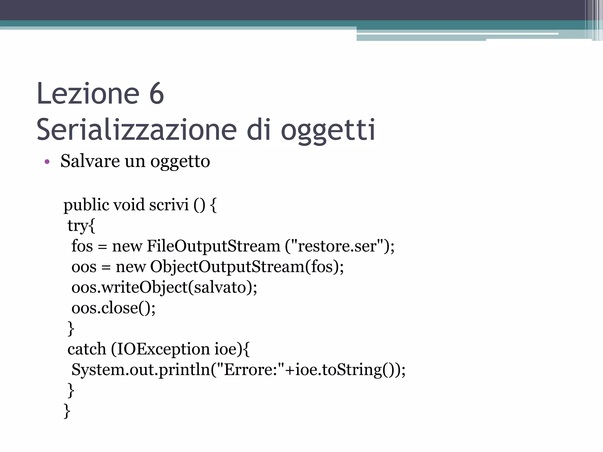 Lezione 6
Serializzazione di oggetti
• Salvare un oggetto

  public void scrivi () {
   try{
    fos = new FileOutputStream ("restore.ser");
    oos = new ObjectOutputStream(fos);
    oos.writeObject(salvato);
    oos.close();
   }
   catch (IOException ioe){
    System.out.println("Errore:"+ioe.toString());
   }
  }
 