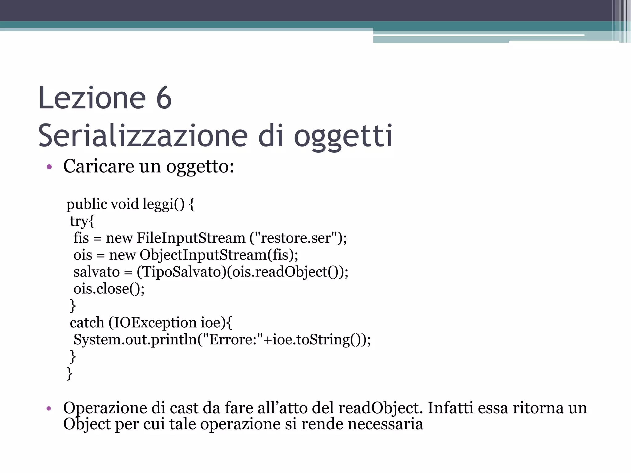 Lezione 6
Serializzazione di oggetti
• Caricare un oggetto:
  public void leggi() {
   try{
    fis = new FileInputStream ("restore.ser");
    ois = new ObjectInputStream(fis);
    salvato = (TipoSalvato)(ois.readObject());
    ois.close();
   }
   catch (IOException ioe){
    System.out.println("Errore:"+ioe.toString());
   }
  }

• Operazione di cast da fare all’atto del readObject. Infatti essa ritorna un
  Object per cui tale operazione si rende necessaria
 