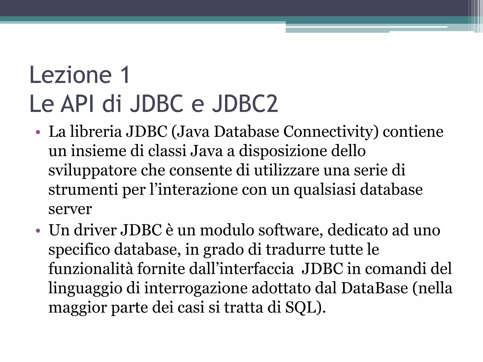 Lezione 1
Le API di JDBC e JDBC2
• La libreria JDBC (Java Database Connectivity) contiene
  un insieme di classi Java a disposizione dello
  sviluppatore che consente di utilizzare una serie di
  strumenti per l’interazione con un qualsiasi database
  server
• Un driver JDBC è un modulo software, dedicato ad uno
  specifico database, in grado di tradurre tutte le
  funzionalità fornite dall’interfaccia JDBC in comandi del
  linguaggio di interrogazione adottato dal DataBase (nella
  maggior parte dei casi si tratta di SQL).
 