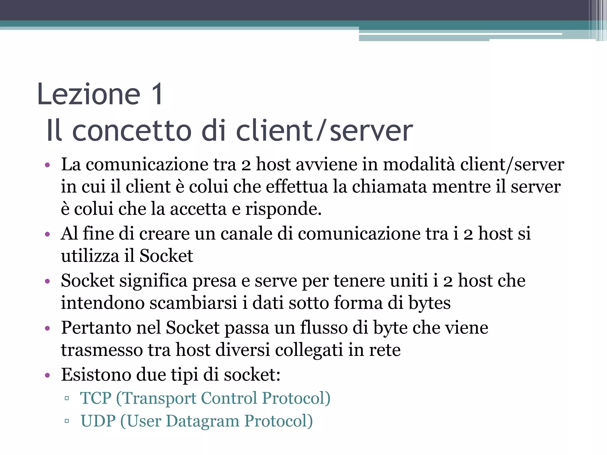 Lezione 1
 Il concetto di client/server
• La comunicazione tra 2 host avviene in modalità client/server
  in cui il client è colui che effettua la chiamata mentre il server
  è colui che la accetta e risponde.
• Al fine di creare un canale di comunicazione tra i 2 host si
  utilizza il Socket
• Socket significa presa e serve per tenere uniti i 2 host che
  intendono scambiarsi i dati sotto forma di bytes
• Pertanto nel Socket passa un flusso di byte che viene
  trasmesso tra host diversi collegati in rete
• Esistono due tipi di socket:
  ▫ TCP (Transport Control Protocol)
  ▫ UDP (User Datagram Protocol)
 