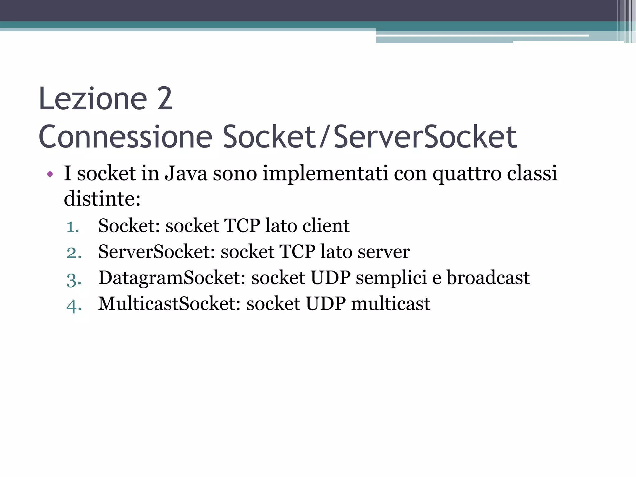 Lezione 2
Connessione Socket/ServerSocket
• I socket in Java sono implementati con quattro classi
  distinte:
  1.   Socket: socket TCP lato client
  2.   ServerSocket: socket TCP lato server
  3.   DatagramSocket: socket UDP semplici e broadcast
  4.   MulticastSocket: socket UDP multicast
 