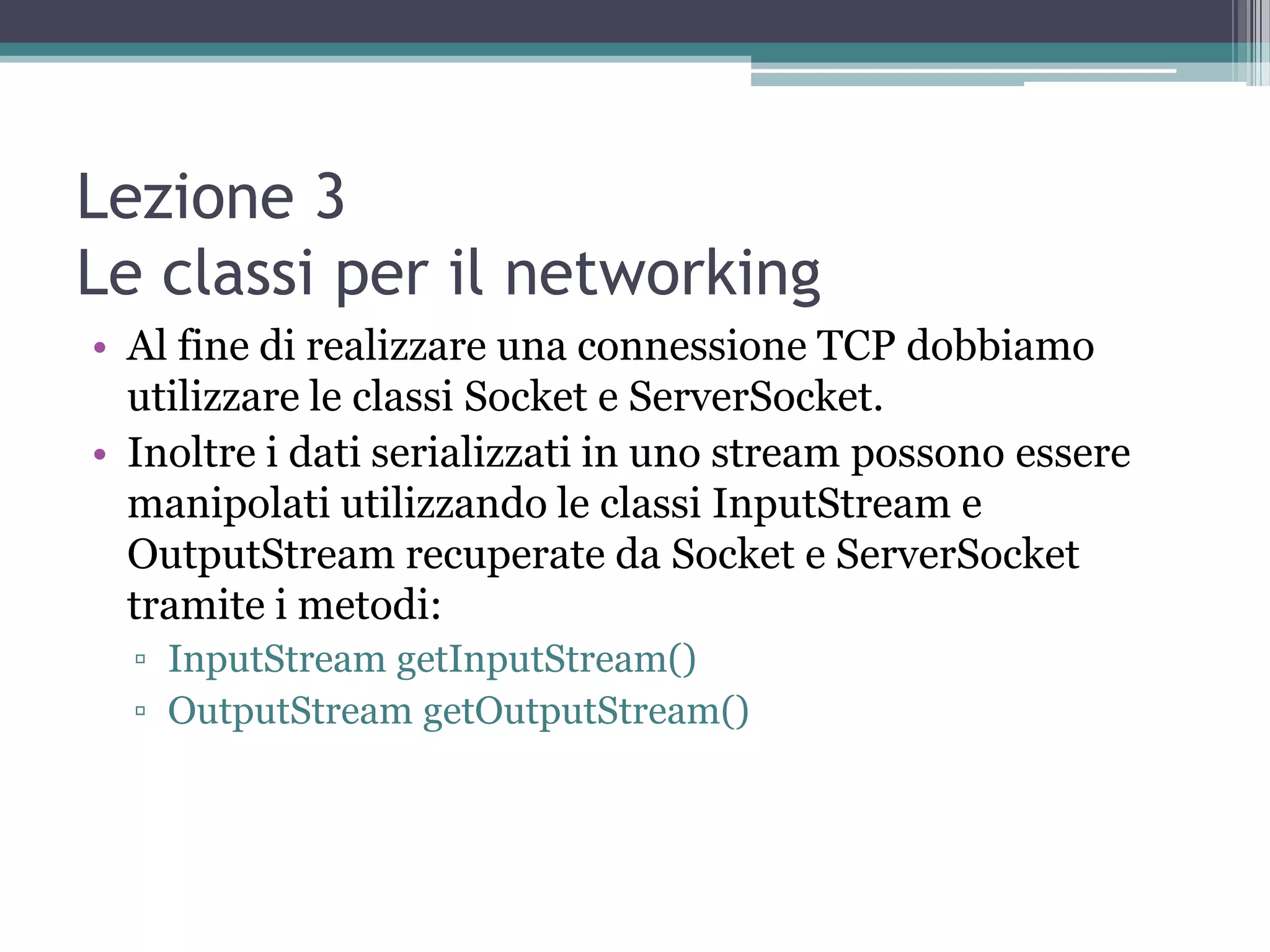 Lezione 3
Le classi per il networking
• Al fine di realizzare una connessione TCP dobbiamo
  utilizzare le classi Socket e ServerSocket.
• Inoltre i dati serializzati in uno stream possono essere
  manipolati utilizzando le classi InputStream e
  OutputStream recuperate da Socket e ServerSocket
  tramite i metodi:
  ▫ InputStream getInputStream()
  ▫ OutputStream getOutputStream()
 