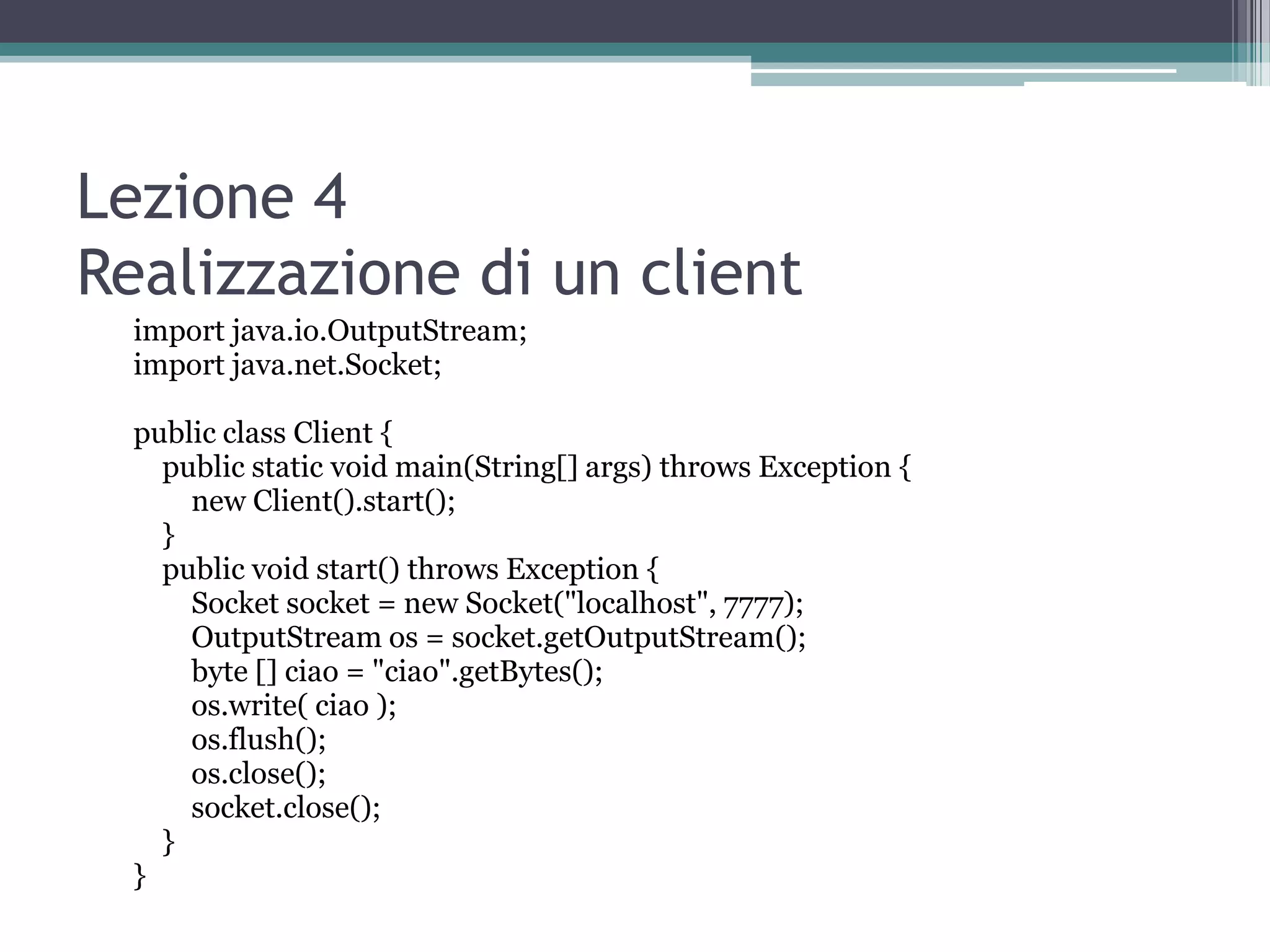 Lezione 4
Realizzazione di un client
  import java.io.OutputStream;
  import java.net.Socket;

  public class Client {
    public static void main(String[] args) throws Exception {
      new Client().start();
    }
    public void start() throws Exception {
      Socket socket = new Socket("localhost", 7777);
      OutputStream os = socket.getOutputStream();
      byte [] ciao = "ciao".getBytes();
      os.write( ciao );
      os.flush();
      os.close();
      socket.close();
    }
  }
 