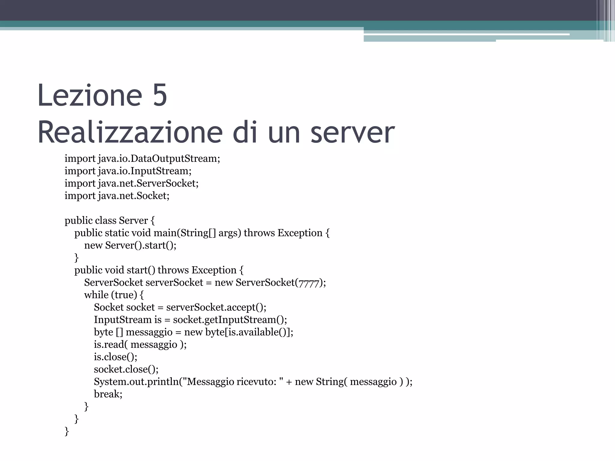 Lezione 5
Realizzazione di un server
  import java.io.DataOutputStream;
  import java.io.InputStream;
  import java.net.ServerSocket;
  import java.net.Socket;

  public class Server {
    public static void main(String[] args) throws Exception {
      new Server().start();
    }
    public void start() throws Exception {
      ServerSocket serverSocket = new ServerSocket(7777);
      while (true) {
         Socket socket = serverSocket.accept();
         InputStream is = socket.getInputStream();
         byte [] messaggio = new byte[is.available()];
         is.read( messaggio );
         is.close();
         socket.close();
         System.out.println("Messaggio ricevuto: " + new String( messaggio ) );
         break;
      }
    }
  }
 