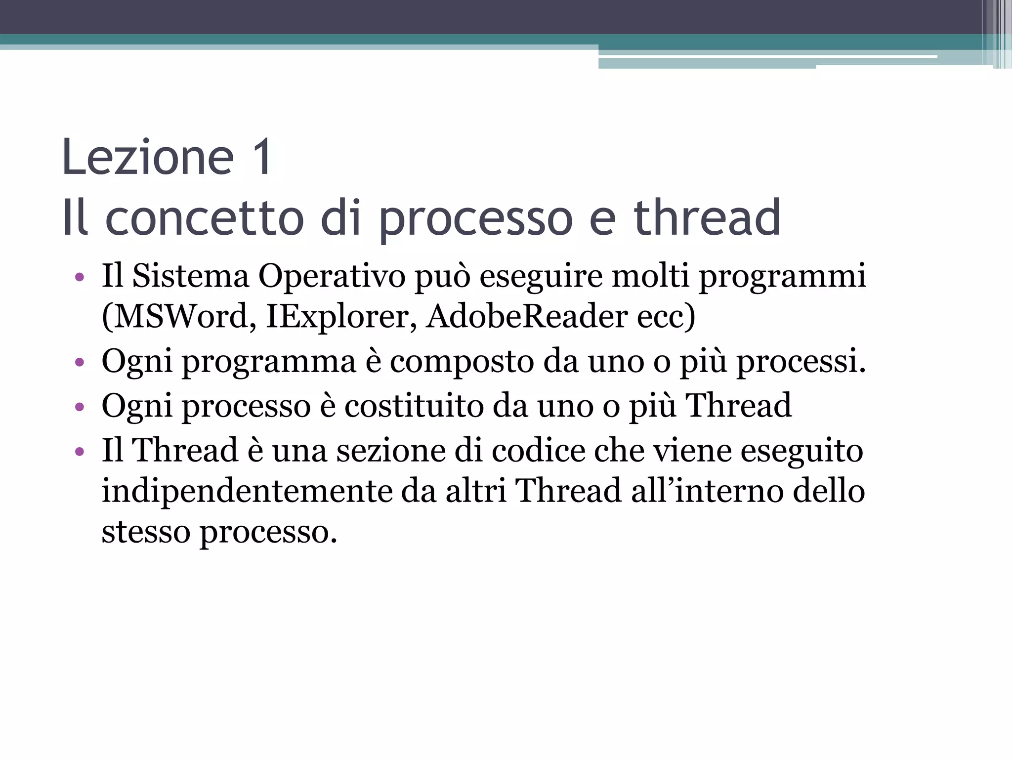 Lezione 1
Il concetto di processo e thread
• Il Sistema Operativo può eseguire molti programmi
  (MSWord, IExplorer, AdobeReader ecc)
• Ogni programma è composto da uno o più processi.
• Ogni processo è costituito da uno o più Thread
• Il Thread è una sezione di codice che viene eseguito
  indipendentemente da altri Thread all’interno dello
  stesso processo.
 