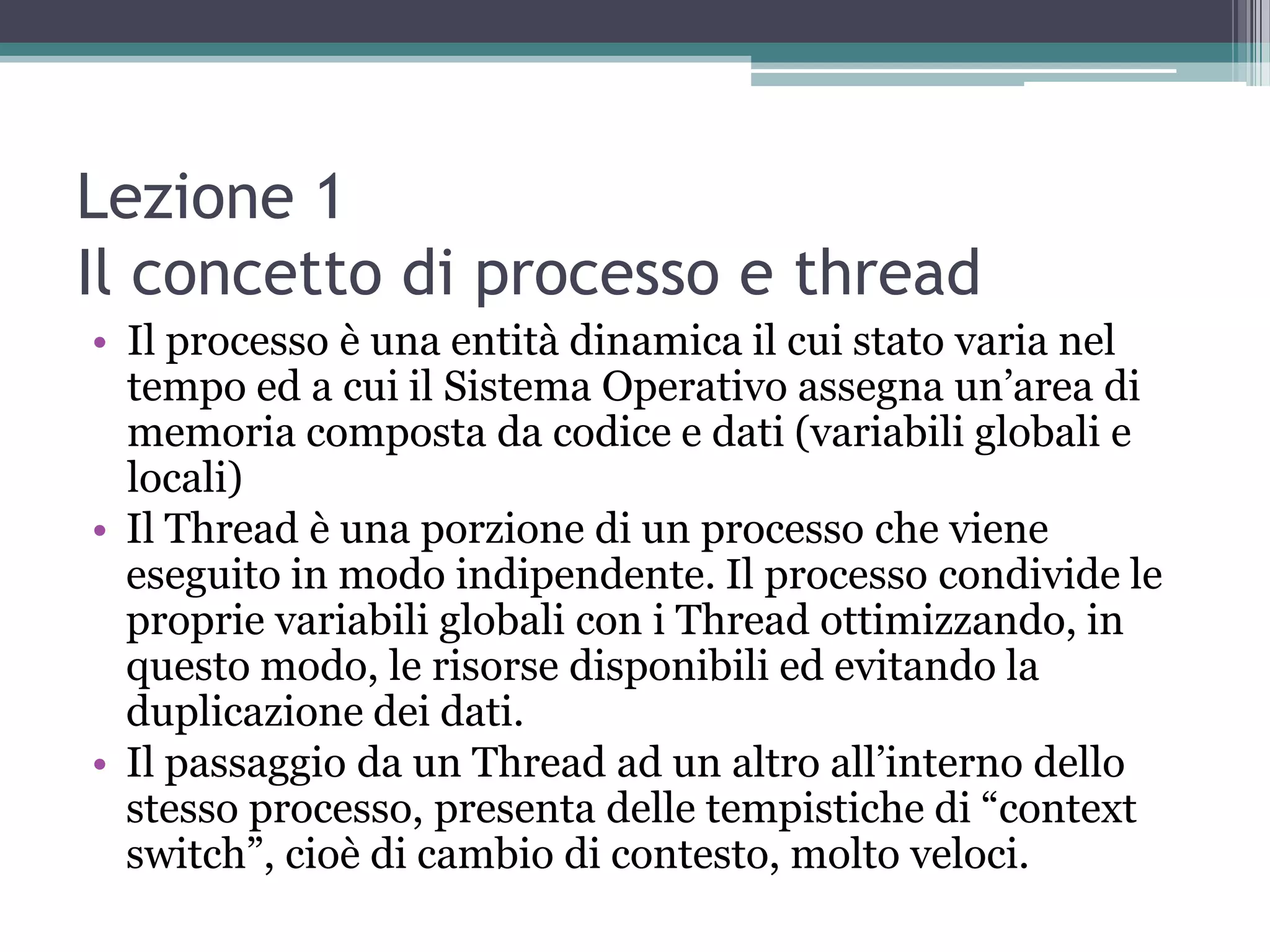 Lezione 1
Il concetto di processo e thread
• Il processo è una entità dinamica il cui stato varia nel
  tempo ed a cui il Sistema Operativo assegna un’area di
  memoria composta da codice e dati (variabili globali e
  locali)
• Il Thread è una porzione di un processo che viene
  eseguito in modo indipendente. Il processo condivide le
  proprie variabili globali con i Thread ottimizzando, in
  questo modo, le risorse disponibili ed evitando la
  duplicazione dei dati.
• Il passaggio da un Thread ad un altro all’interno dello
  stesso processo, presenta delle tempistiche di “context
  switch”, cioè di cambio di contesto, molto veloci.
 