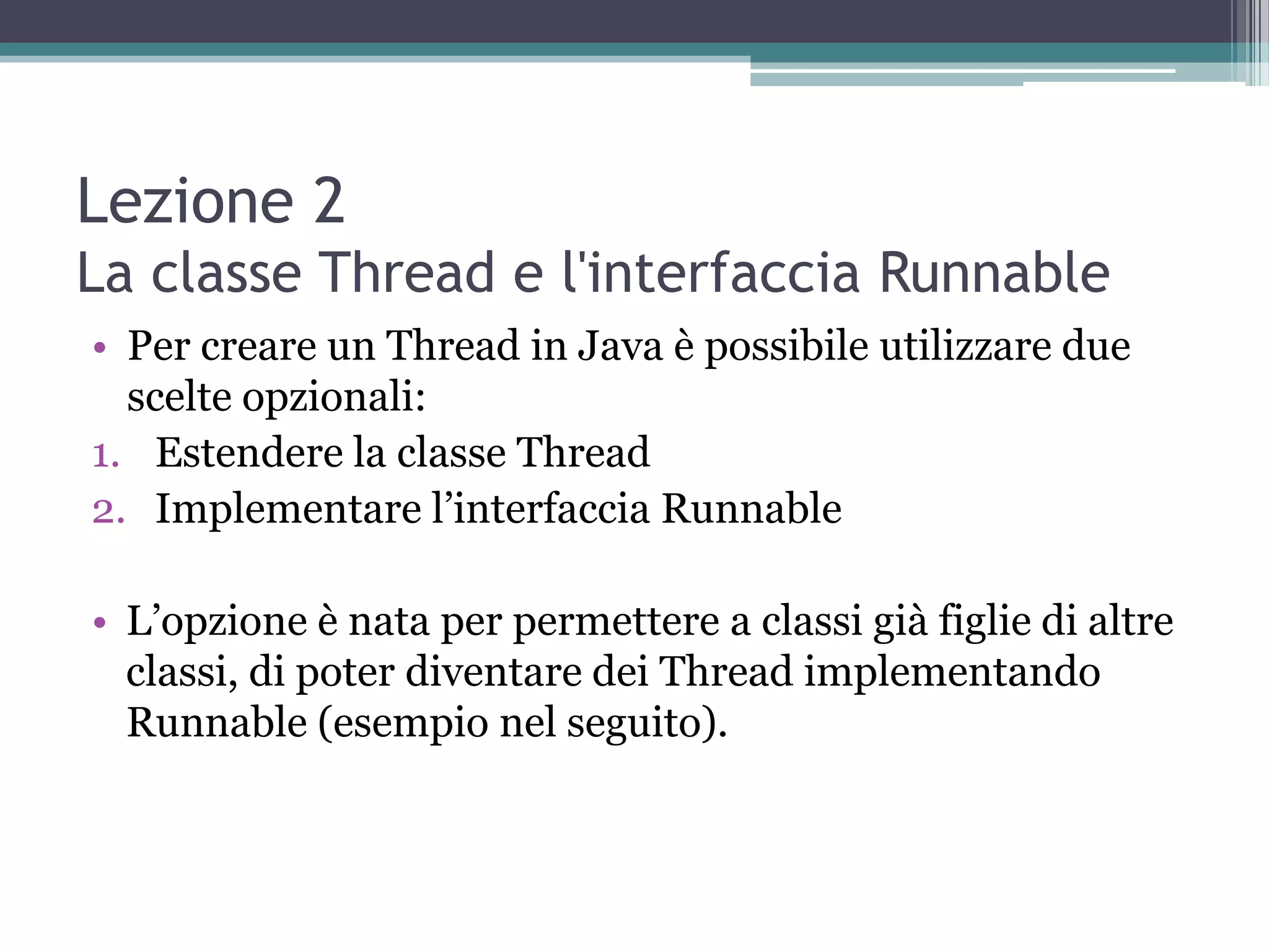 Lezione 2
La classe Thread e l'interfaccia Runnable
• Per creare un Thread in Java è possibile utilizzare due
  scelte opzionali:
1. Estendere la classe Thread
2. Implementare l’interfaccia Runnable

• L’opzione è nata per permettere a classi già figlie di altre
  classi, di poter diventare dei Thread implementando
  Runnable (esempio nel seguito).
 