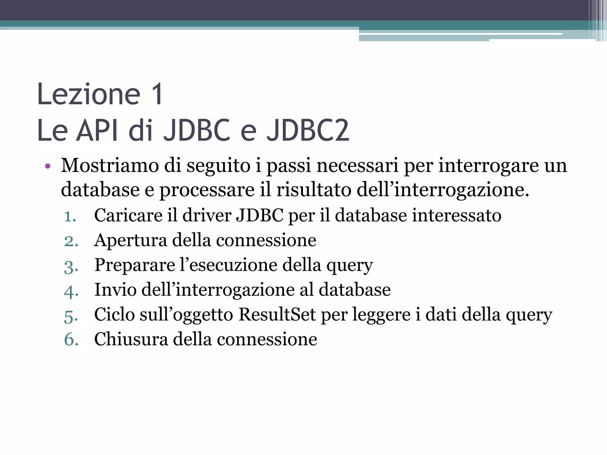 Lezione 1
Le API di JDBC e JDBC2
• Mostriamo di seguito i passi necessari per interrogare un
  database e processare il risultato dell’interrogazione.
  1.   Caricare il driver JDBC per il database interessato
  2.   Apertura della connessione
  3.   Preparare l’esecuzione della query
  4.   Invio dell’interrogazione al database
  5.   Ciclo sull’oggetto ResultSet per leggere i dati della query
  6.   Chiusura della connessione
 