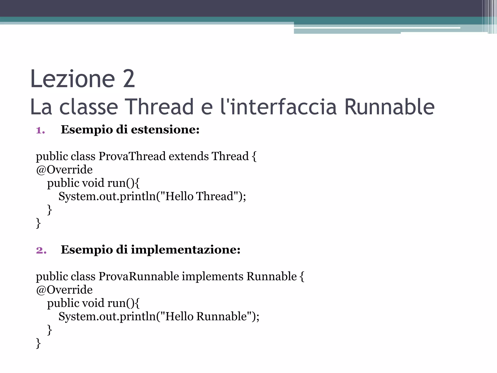 Lezione 2
La classe Thread e l'interfaccia Runnable
1.   Esempio di estensione:

public class ProvaThread extends Thread {
@Override
  public void run(){
    System.out.println("Hello Thread");
  }
}

2.   Esempio di implementazione:

public class ProvaRunnable implements Runnable {
@Override
  public void run(){
    System.out.println("Hello Runnable");
  }
}
 