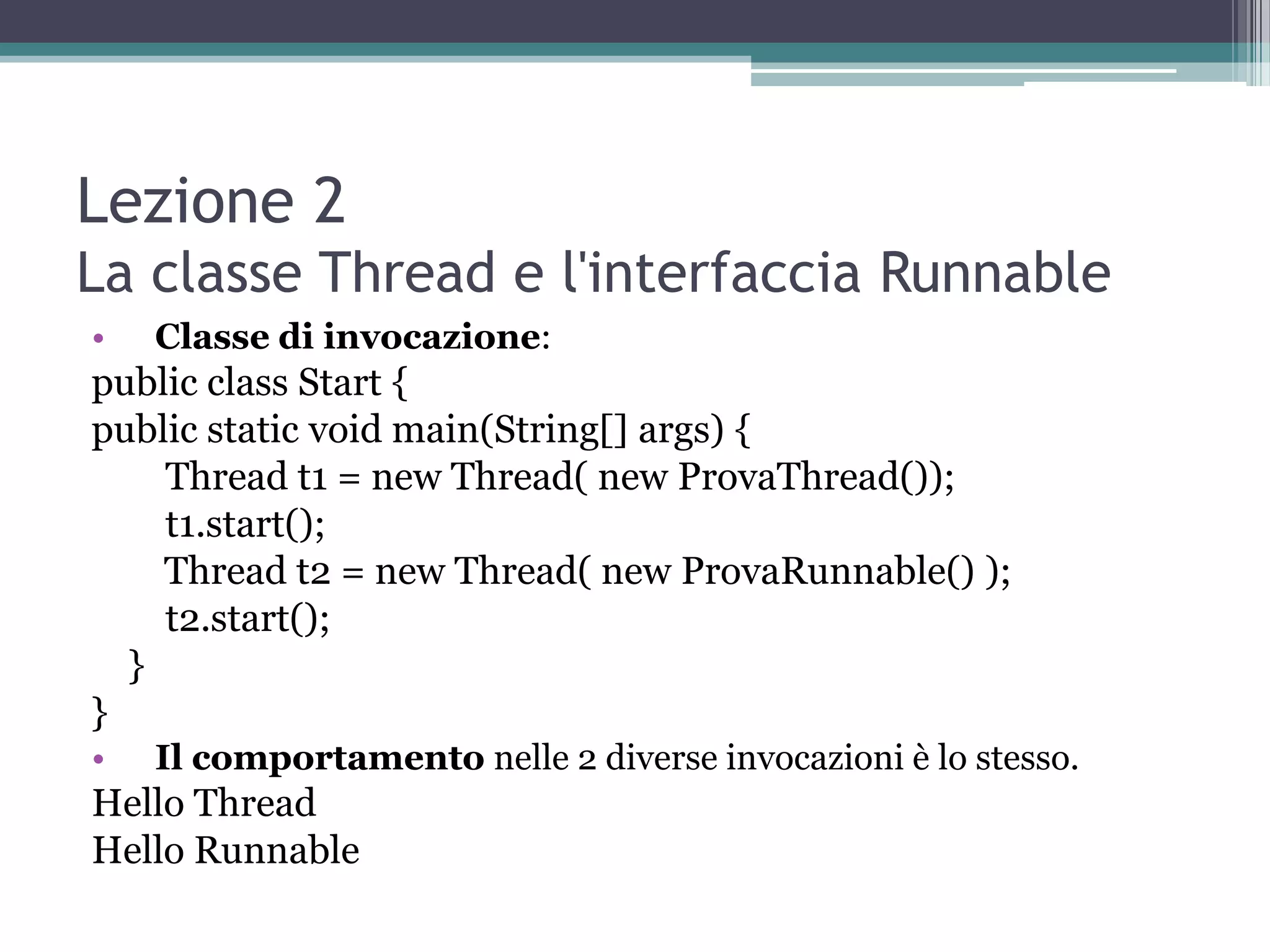 Lezione 2
La classe Thread e l'interfaccia Runnable
•   Classe di invocazione:
public class Start {
public static void main(String[] args) {
    Thread t1 = new Thread( new ProvaThread());
    t1.start();
    Thread t2 = new Thread( new ProvaRunnable() );
    t2.start();
  }
}
•   Il comportamento nelle 2 diverse invocazioni è lo stesso.
Hello Thread
Hello Runnable
 