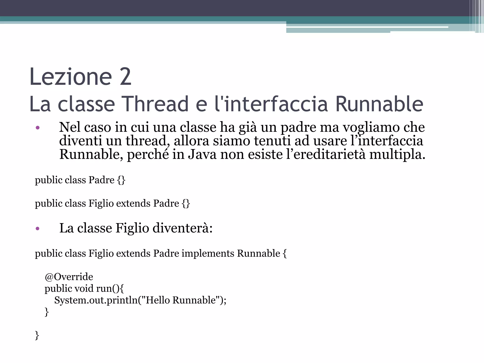 Lezione 2
La classe Thread e l'interfaccia Runnable
•      Nel caso in cui una classe ha già un padre ma vogliamo che
       diventi un thread, allora siamo tenuti ad usare l’interfaccia
       Runnable, perché in Java non esiste l’ereditarietà multipla.
public class Padre {}

public class Figlio extends Padre {}

•      La classe Figlio diventerà:
public class Figlio extends Padre implements Runnable {

    @Override
    public void run(){
      System.out.println("Hello Runnable");
    }

}
 