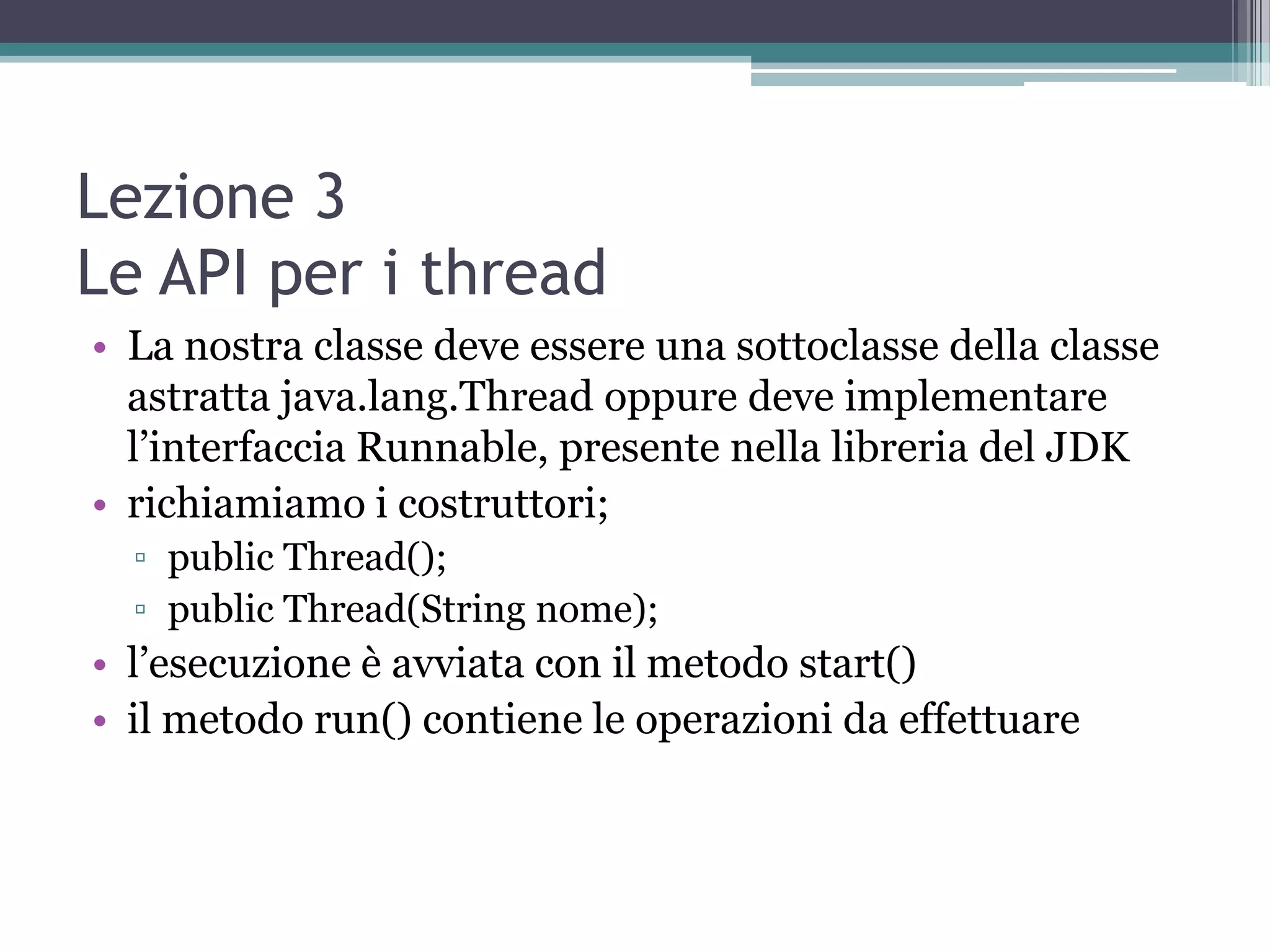 Lezione 3
Le API per i thread
• La nostra classe deve essere una sottoclasse della classe
  astratta java.lang.Thread oppure deve implementare
  l’interfaccia Runnable, presente nella libreria del JDK
• richiamiamo i costruttori;
  ▫ public Thread();
  ▫ public Thread(String nome);
• l’esecuzione è avviata con il metodo start()
• il metodo run() contiene le operazioni da effettuare
 