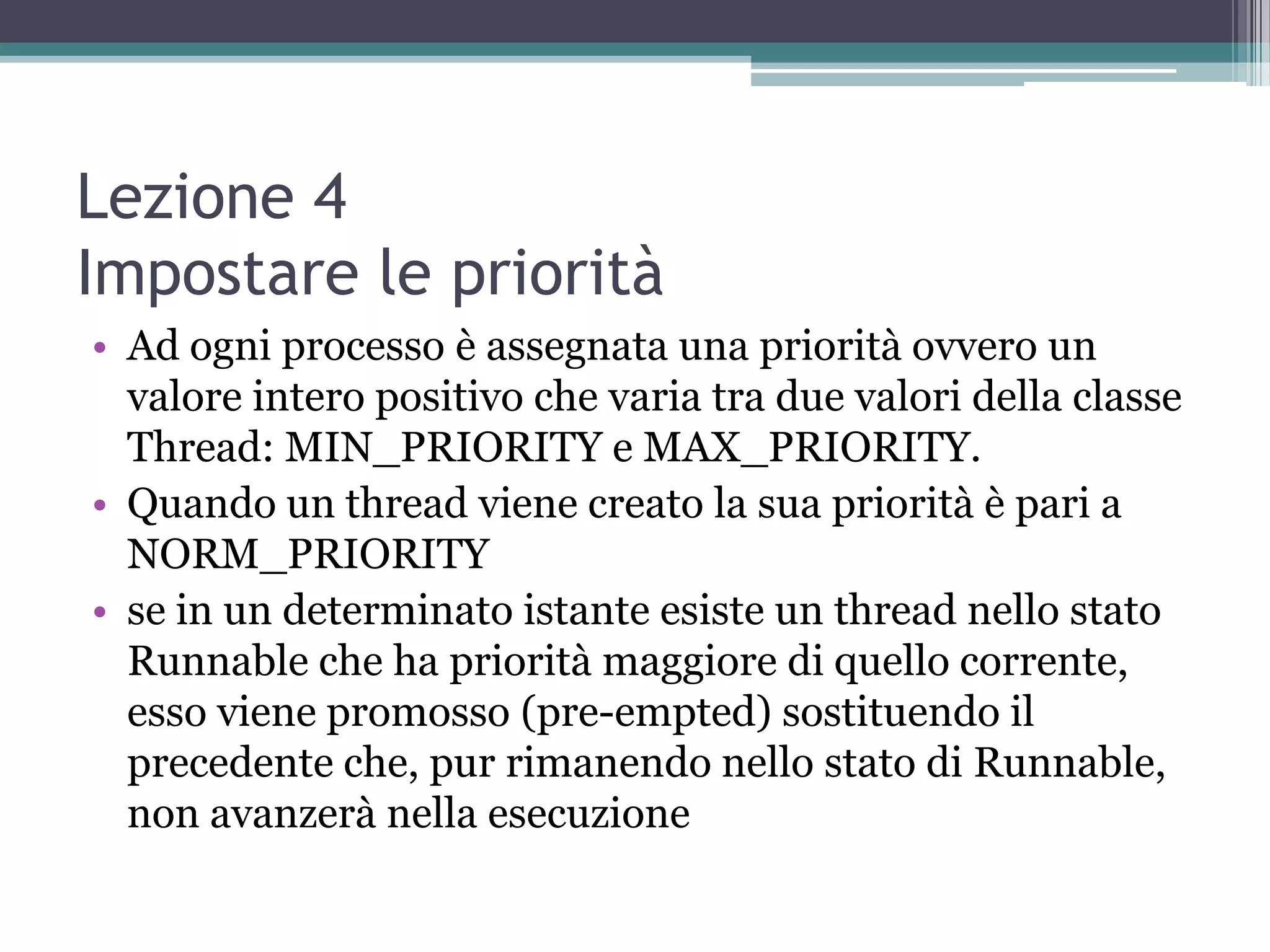 Lezione 4
Impostare le priorità
• Ad ogni processo è assegnata una priorità ovvero un
  valore intero positivo che varia tra due valori della classe
  Thread: MIN_PRIORITY e MAX_PRIORITY.
• Quando un thread viene creato la sua priorità è pari a
  NORM_PRIORITY
• se in un determinato istante esiste un thread nello stato
  Runnable che ha priorità maggiore di quello corrente,
  esso viene promosso (pre-empted) sostituendo il
  precedente che, pur rimanendo nello stato di Runnable,
  non avanzerà nella esecuzione
 