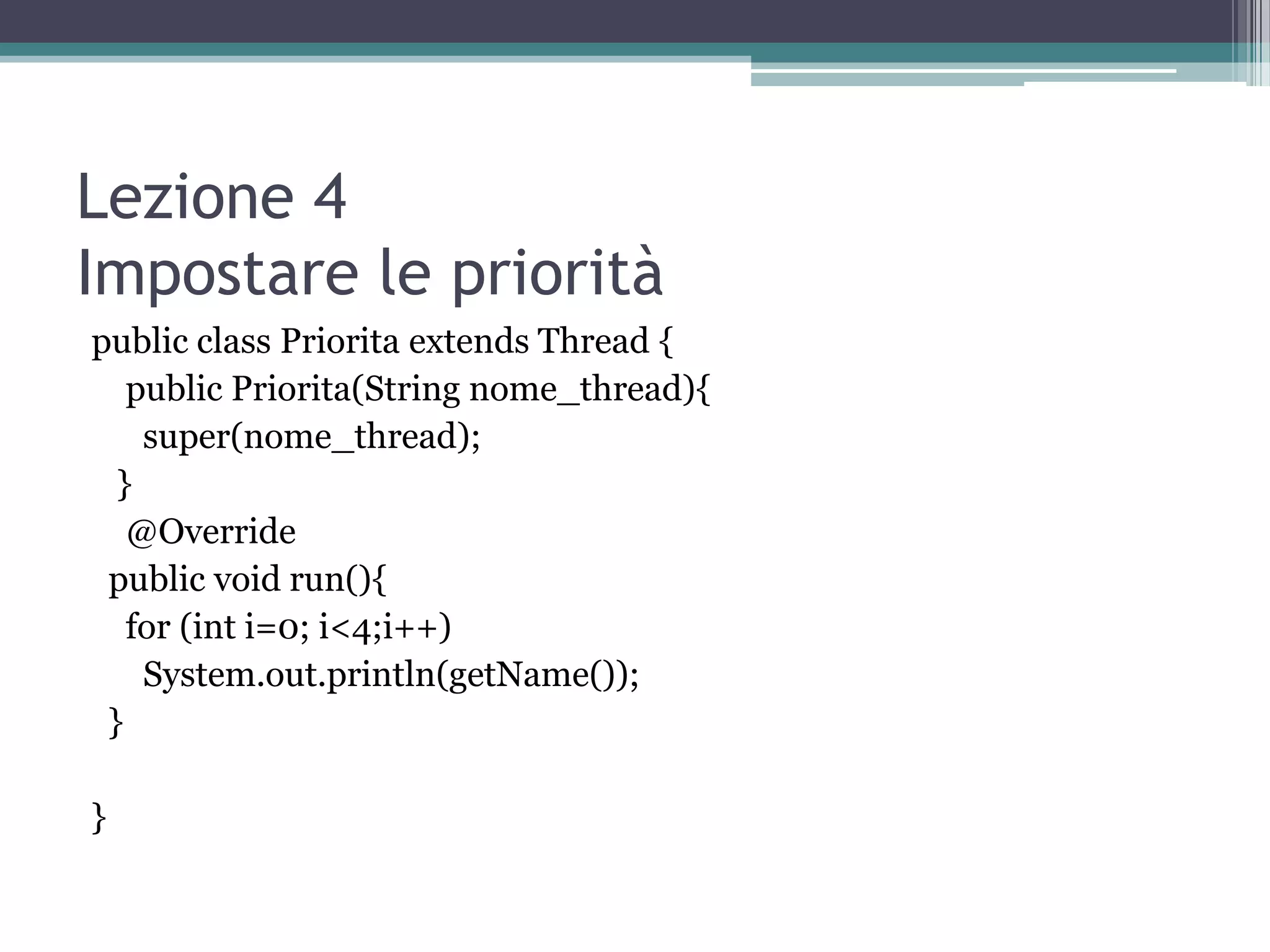 Lezione 4
Impostare le priorità
public class Priorita extends Thread {
   public Priorita(String nome_thread){
    super(nome_thread);
  }
   @Override
 public void run(){
   for (int i=0; i<4;i++)
    System.out.println(getName());
 }

}
 