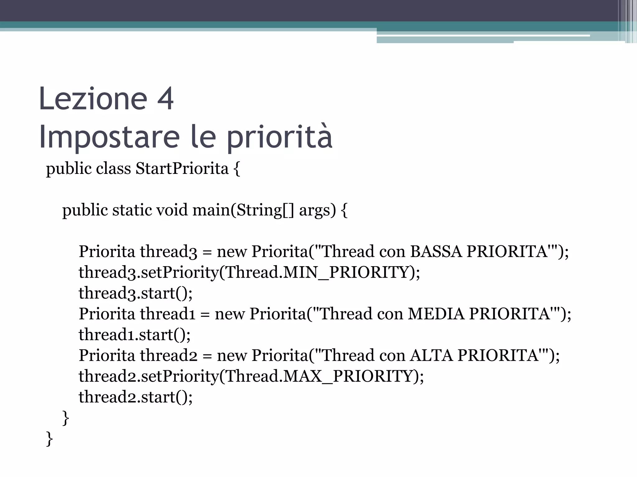 Lezione 4
Impostare le priorità
public class StartPriorita {

    public static void main(String[] args) {

        Priorita thread3 = new Priorita("Thread con BASSA PRIORITA'");
        thread3.setPriority(Thread.MIN_PRIORITY);
        thread3.start();
        Priorita thread1 = new Priorita("Thread con MEDIA PRIORITA'");
        thread1.start();
        Priorita thread2 = new Priorita("Thread con ALTA PRIORITA'");
        thread2.setPriority(Thread.MAX_PRIORITY);
        thread2.start();
    }
}
 