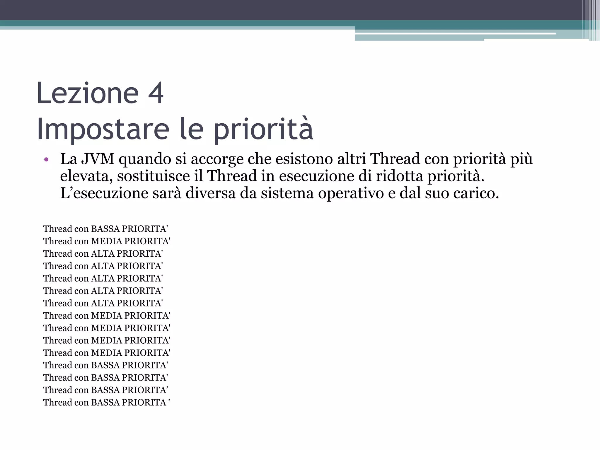 Lezione 4
Impostare le priorità
• La JVM quando si accorge che esistono altri Thread con priorità più
  elevata, sostituisce il Thread in esecuzione di ridotta priorità.
  L’esecuzione sarà diversa da sistema operativo e dal suo carico.

Thread con BASSA PRIORITA'
Thread con MEDIA PRIORITA'
Thread con ALTA PRIORITA'
Thread con ALTA PRIORITA'
Thread con ALTA PRIORITA'
Thread con ALTA PRIORITA'
Thread con ALTA PRIORITA'
Thread con MEDIA PRIORITA'
Thread con MEDIA PRIORITA'
Thread con MEDIA PRIORITA'
Thread con MEDIA PRIORITA'
Thread con BASSA PRIORITA'
Thread con BASSA PRIORITA'
Thread con BASSA PRIORITA’
Thread con BASSA PRIORITA ’
 