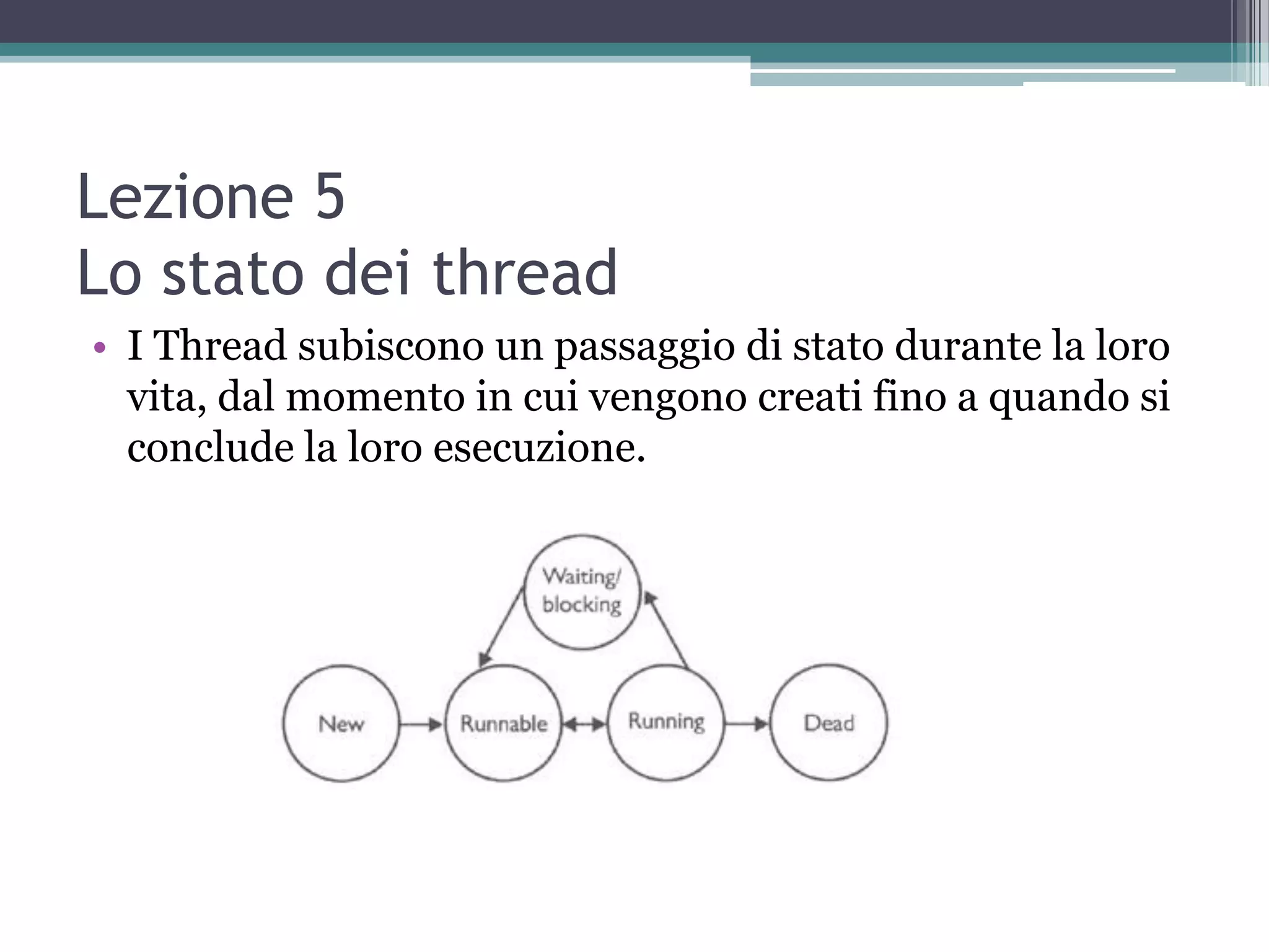 Lezione 5
Lo stato dei thread
• I Thread subiscono un passaggio di stato durante la loro
  vita, dal momento in cui vengono creati fino a quando si
  conclude la loro esecuzione.
 