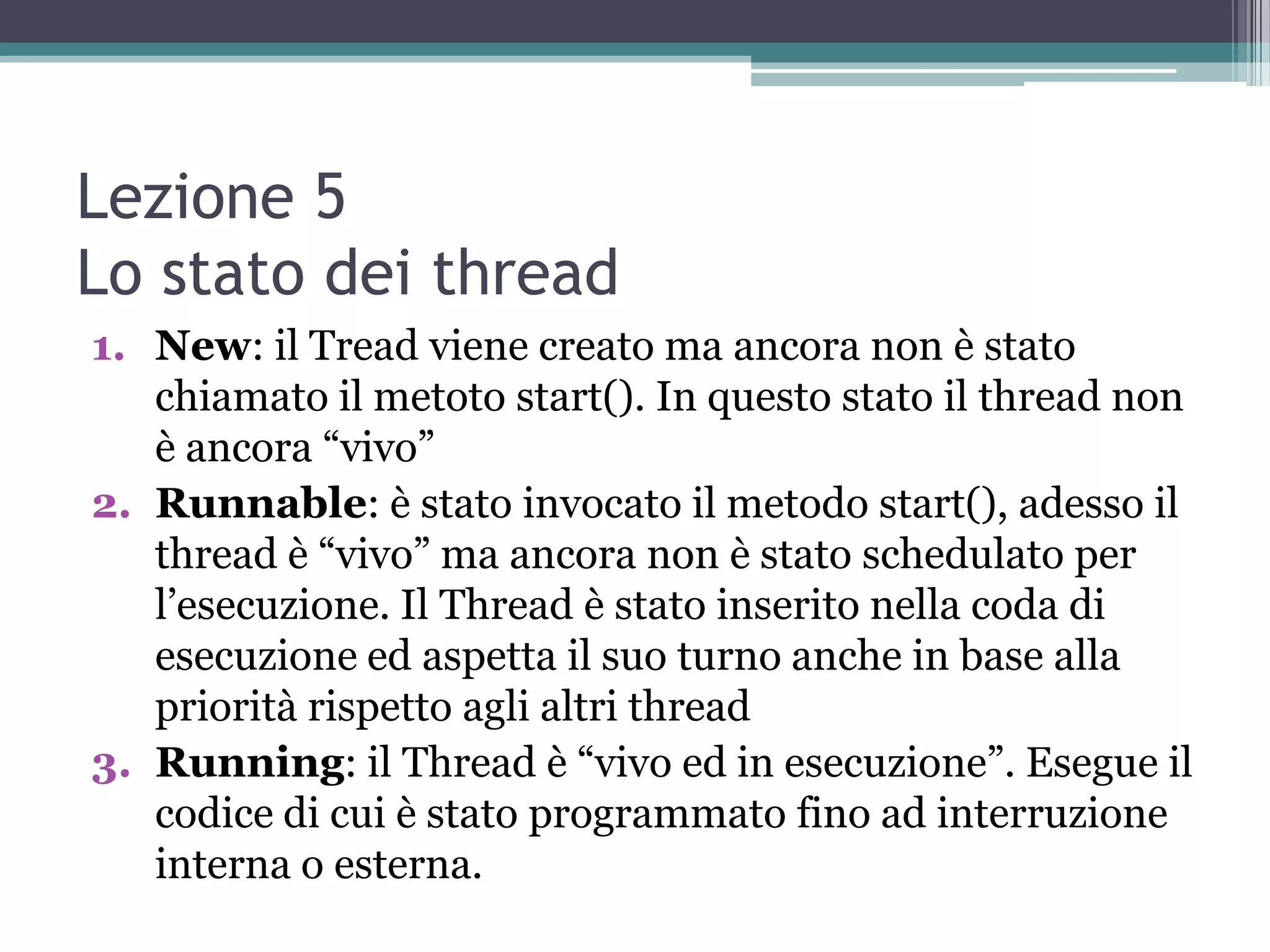 Lezione 5
Lo stato dei thread
1. New: il Tread viene creato ma ancora non è stato
   chiamato il metoto start(). In questo stato il thread non
   è ancora “vivo”
2. Runnable: è stato invocato il metodo start(), adesso il
   thread è “vivo” ma ancora non è stato schedulato per
   l’esecuzione. Il Thread è stato inserito nella coda di
   esecuzione ed aspetta il suo turno anche in base alla
   priorità rispetto agli altri thread
3. Running: il Thread è “vivo ed in esecuzione”. Esegue il
   codice di cui è stato programmato fino ad interruzione
   interna o esterna.
 