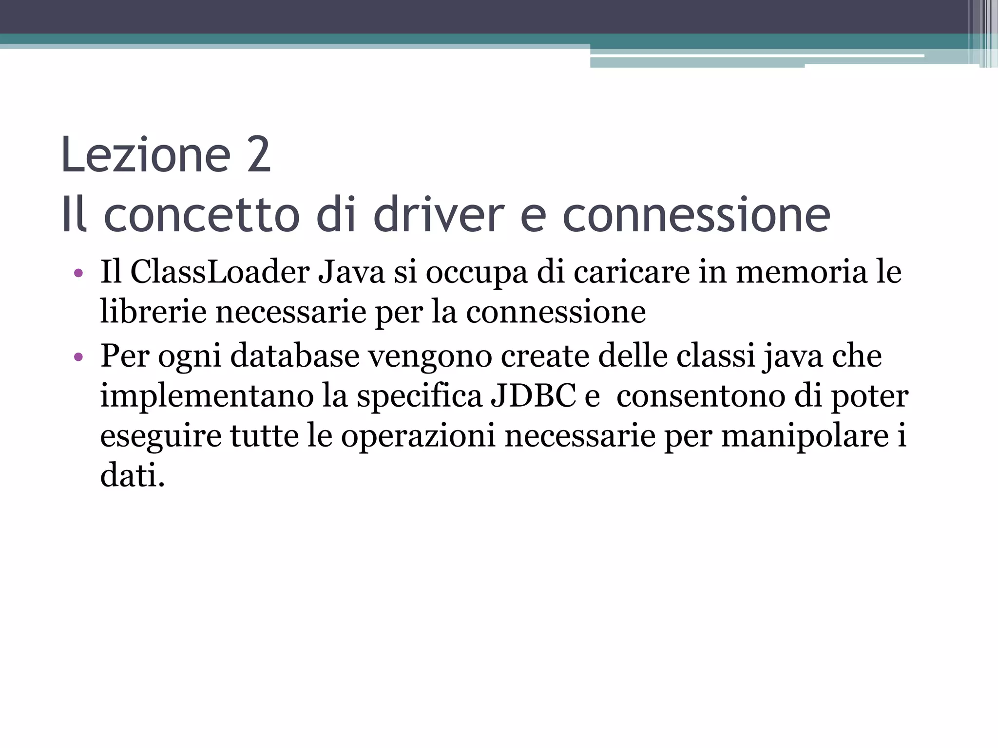 Lezione 2
Il concetto di driver e connessione
• Il ClassLoader Java si occupa di caricare in memoria le
  librerie necessarie per la connessione
• Per ogni database vengono create delle classi java che
  implementano la specifica JDBC e consentono di poter
  eseguire tutte le operazioni necessarie per manipolare i
  dati.
 
