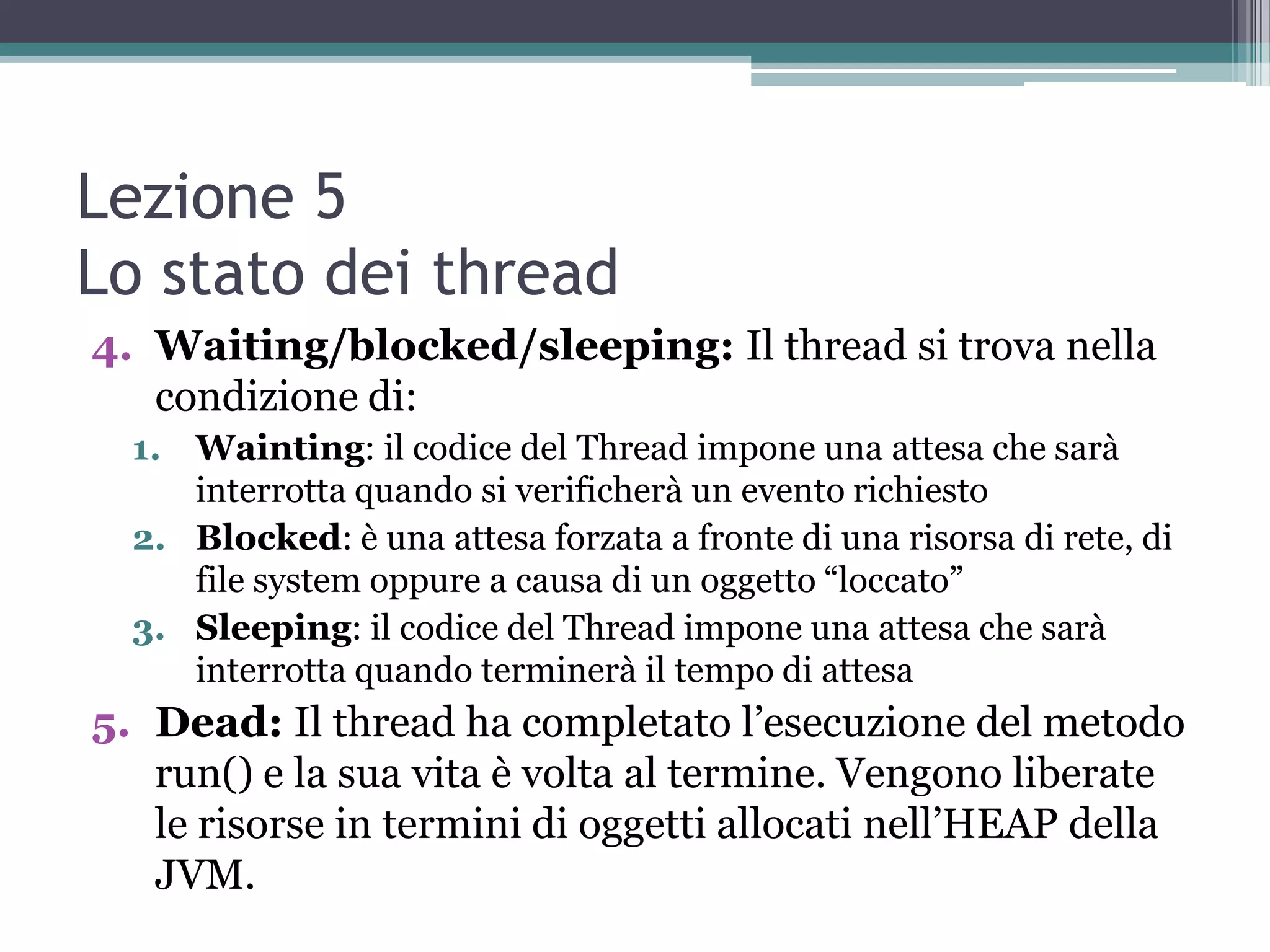 Lezione 5
Lo stato dei thread
4. Waiting/blocked/sleeping: Il thread si trova nella
   condizione di:
  1. Wainting: il codice del Thread impone una attesa che sarà
     interrotta quando si verificherà un evento richiesto
  2. Blocked: è una attesa forzata a fronte di una risorsa di rete, di
     file system oppure a causa di un oggetto “loccato”
  3. Sleeping: il codice del Thread impone una attesa che sarà
     interrotta quando terminerà il tempo di attesa
5. Dead: Il thread ha completato l’esecuzione del metodo
   run() e la sua vita è volta al termine. Vengono liberate
   le risorse in termini di oggetti allocati nell’HEAP della
   JVM.
 