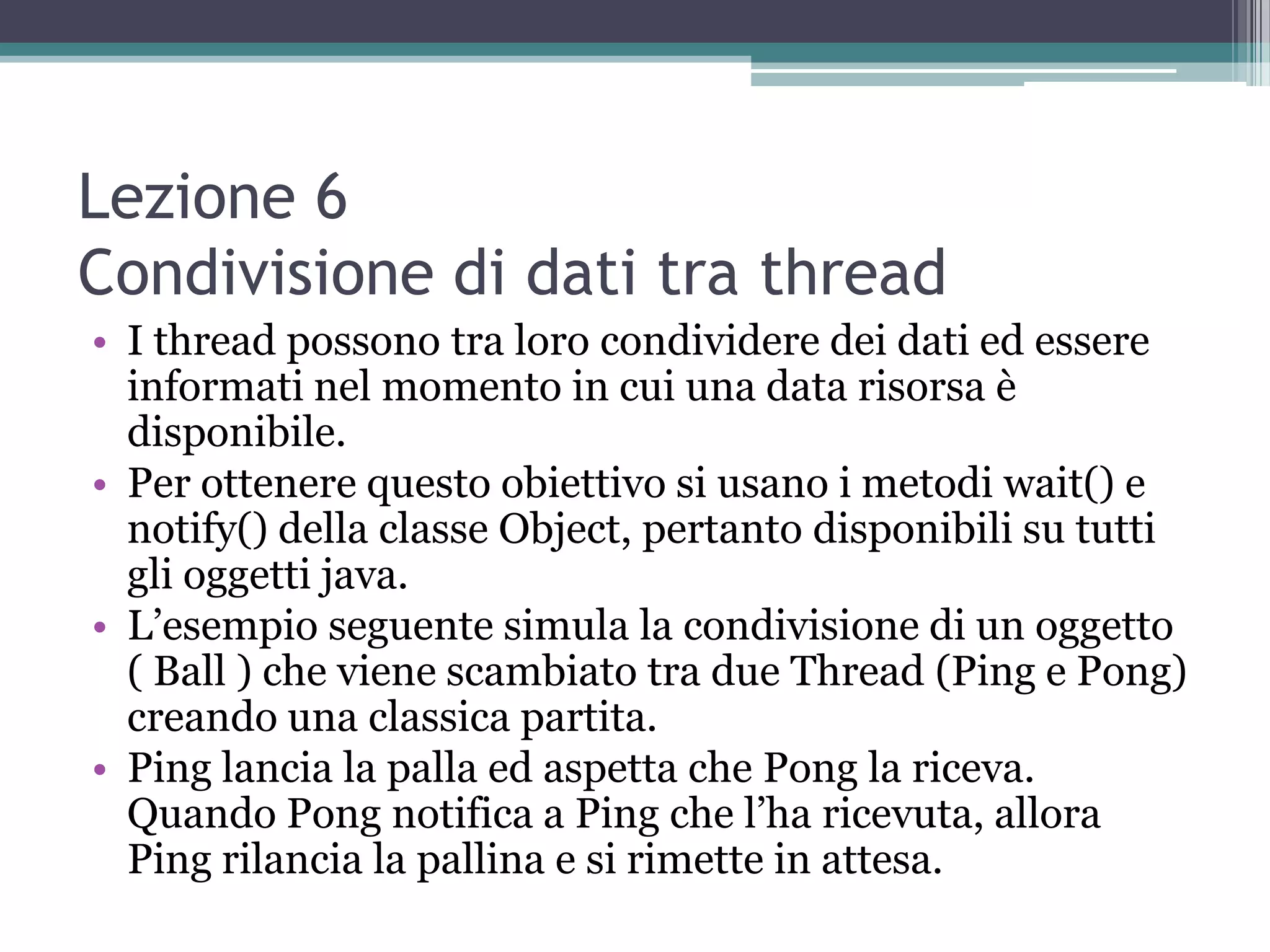 Lezione 6
Condivisione di dati tra thread
• I thread possono tra loro condividere dei dati ed essere
  informati nel momento in cui una data risorsa è
  disponibile.
• Per ottenere questo obiettivo si usano i metodi wait() e
  notify() della classe Object, pertanto disponibili su tutti
  gli oggetti java.
• L’esempio seguente simula la condivisione di un oggetto
  ( Ball ) che viene scambiato tra due Thread (Ping e Pong)
  creando una classica partita.
• Ping lancia la palla ed aspetta che Pong la riceva.
  Quando Pong notifica a Ping che l’ha ricevuta, allora
  Ping rilancia la pallina e si rimette in attesa.
 