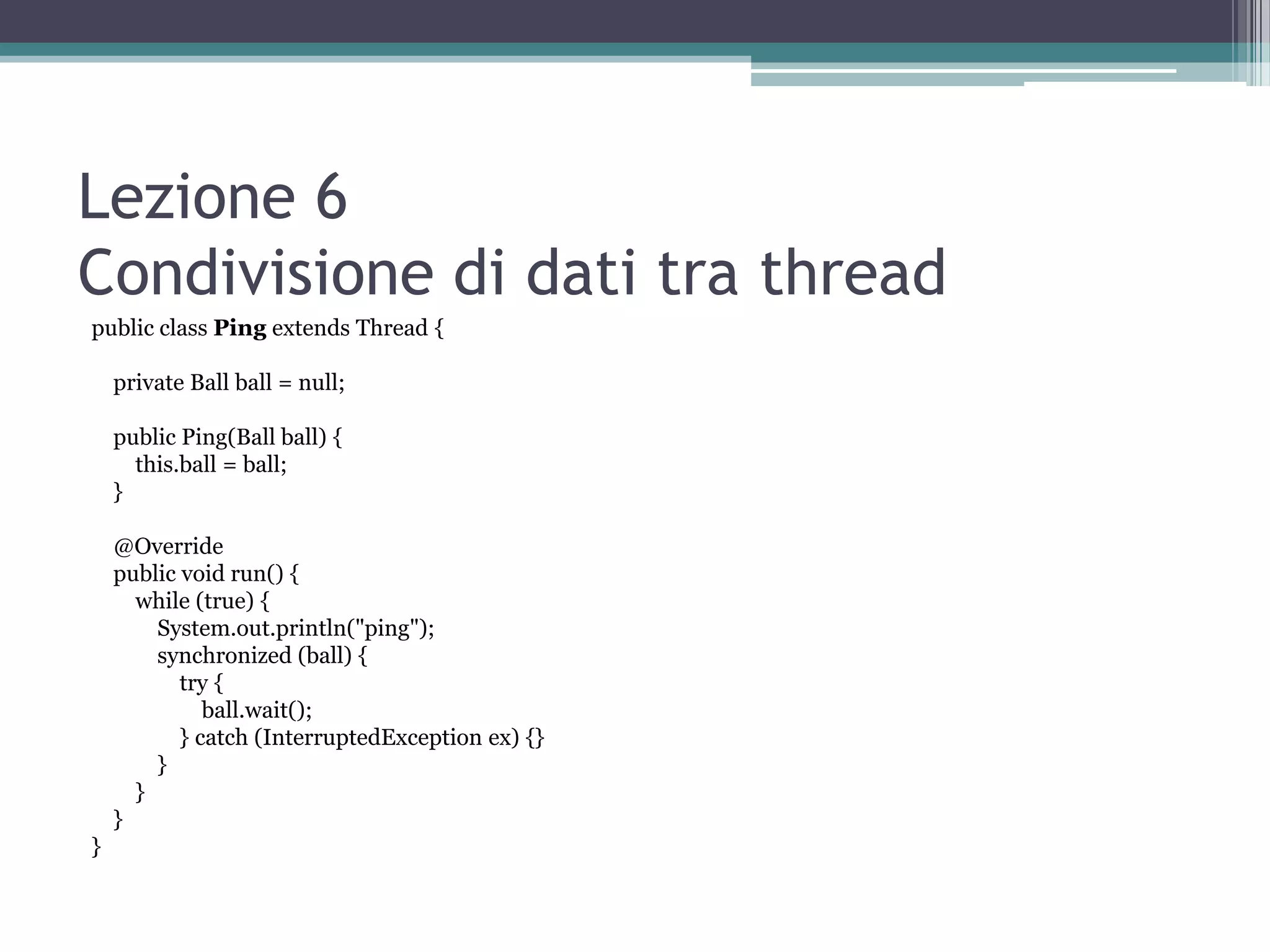 Lezione 6
Condivisione di dati tra thread
public class Ping extends Thread {

    private Ball ball = null;

    public Ping(Ball ball) {
      this.ball = ball;
    }

    @Override
    public void run() {
      while (true) {
        System.out.println("ping");
        synchronized (ball) {
           try {
              ball.wait();
           } catch (InterruptedException ex) {}
        }
      }
    }
}
 