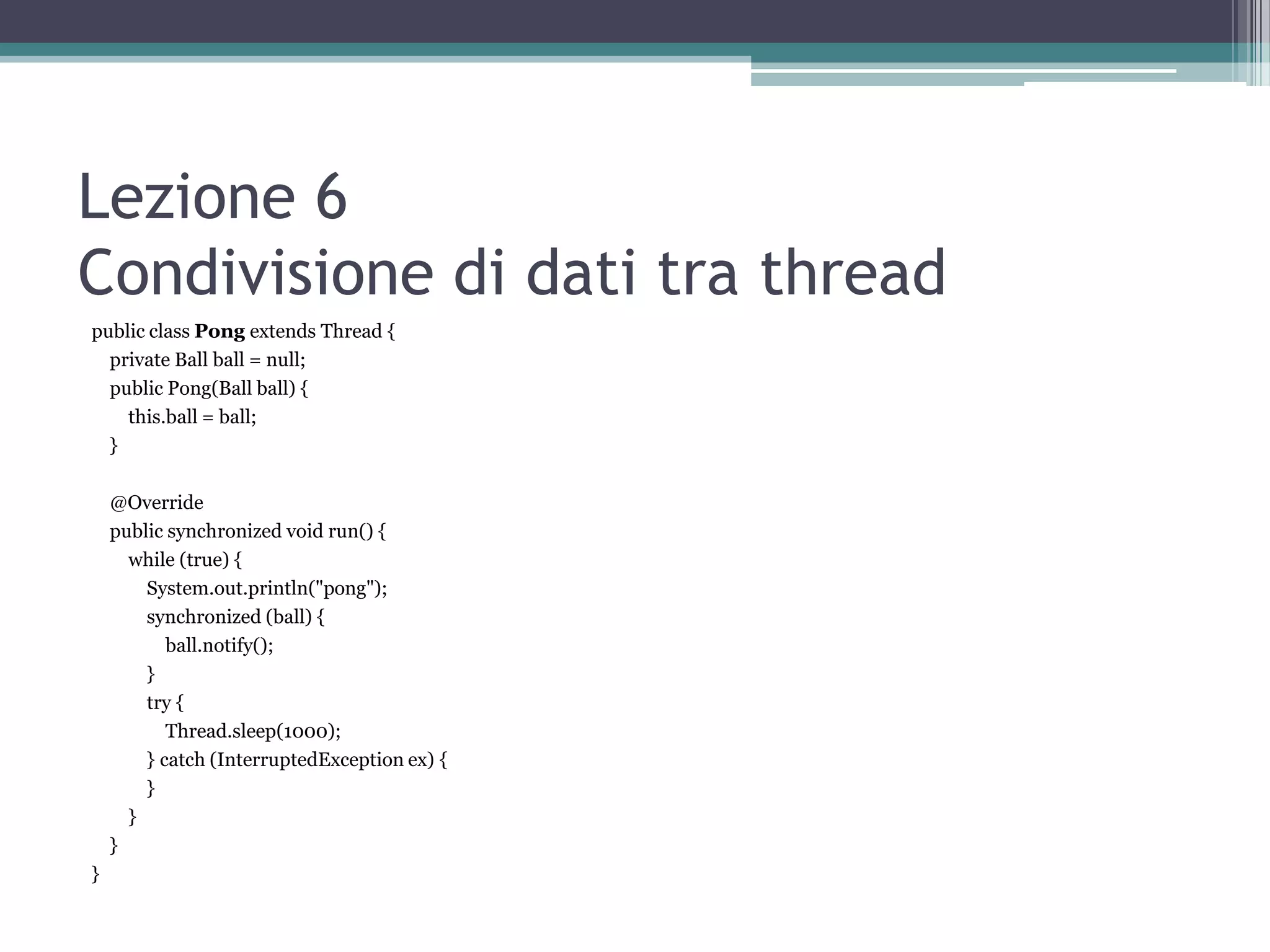 Lezione 6
Condivisione di dati tra thread
public class Pong extends Thread {
  private Ball ball = null;
  public Pong(Ball ball) {
    this.ball = ball;
  }

    @Override
    public synchronized void run() {
      while (true) {
        System.out.println("pong");
        synchronized (ball) {
           ball.notify();
        }
        try {
           Thread.sleep(1000);
        } catch (InterruptedException ex) {
        }
      }
    }
}
 