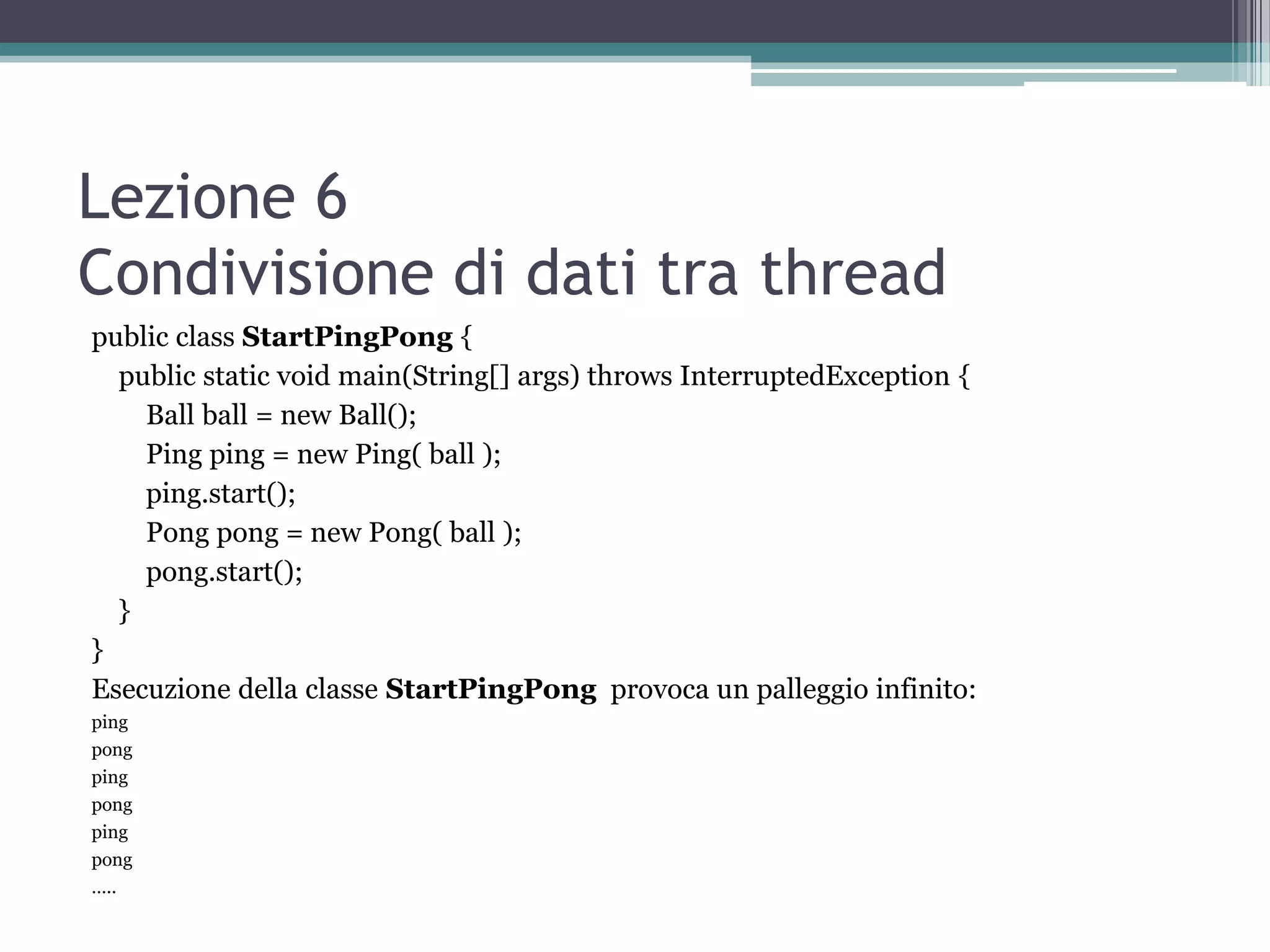 Lezione 6
Condivisione di dati tra thread
public class StartPingPong {
  public static void main(String[] args) throws InterruptedException {
    Ball ball = new Ball();
    Ping ping = new Ping( ball );
    ping.start();
    Pong pong = new Pong( ball );
    pong.start();
  }
}
Esecuzione della classe StartPingPong provoca un palleggio infinito:
ping
pong
ping
pong
ping
pong
…..
 