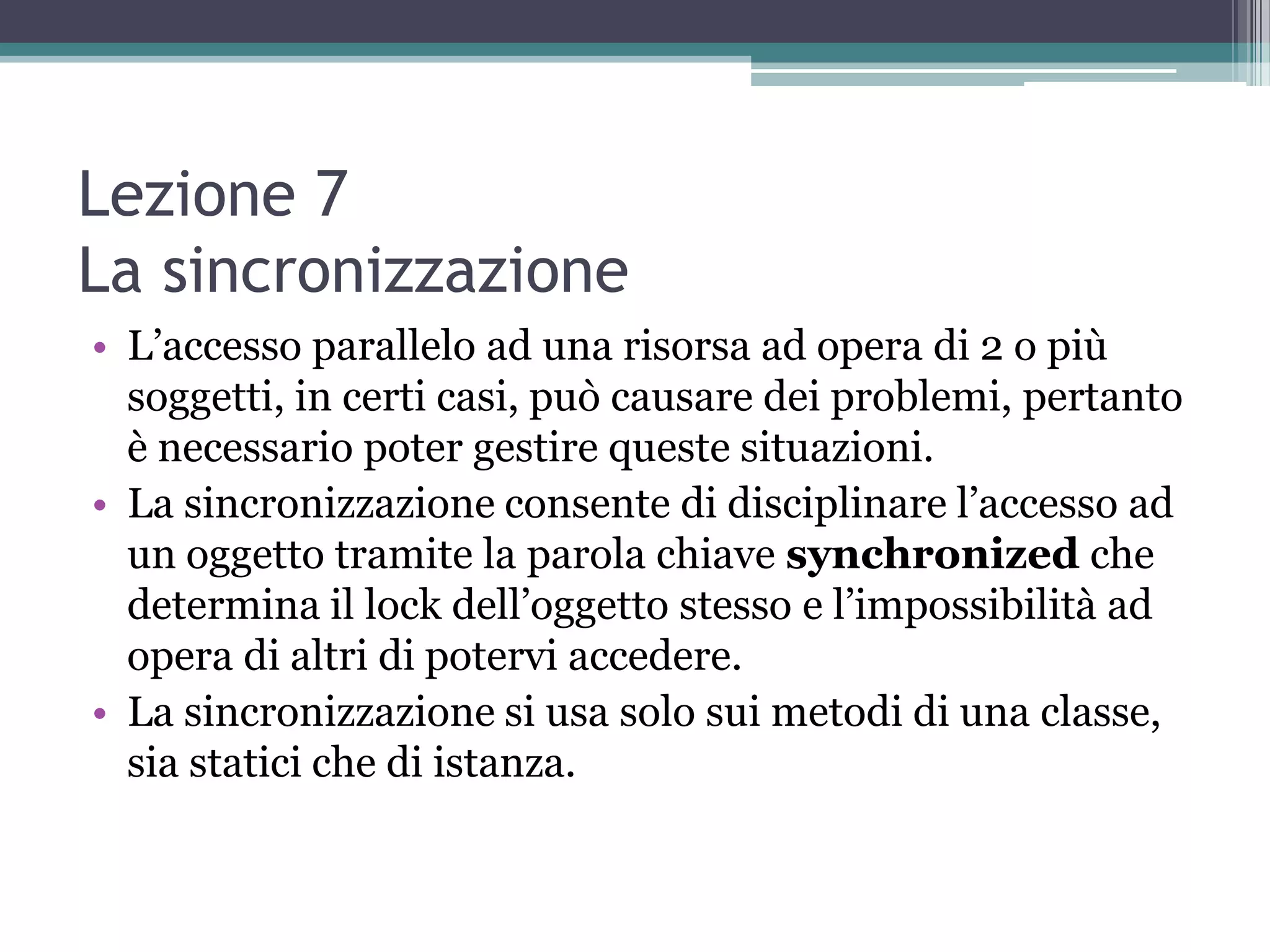 Lezione 7
La sincronizzazione
• L’accesso parallelo ad una risorsa ad opera di 2 o più
  soggetti, in certi casi, può causare dei problemi, pertanto
  è necessario poter gestire queste situazioni.
• La sincronizzazione consente di disciplinare l’accesso ad
  un oggetto tramite la parola chiave synchronized che
  determina il lock dell’oggetto stesso e l’impossibilità ad
  opera di altri di potervi accedere.
• La sincronizzazione si usa solo sui metodi di una classe,
  sia statici che di istanza.
 