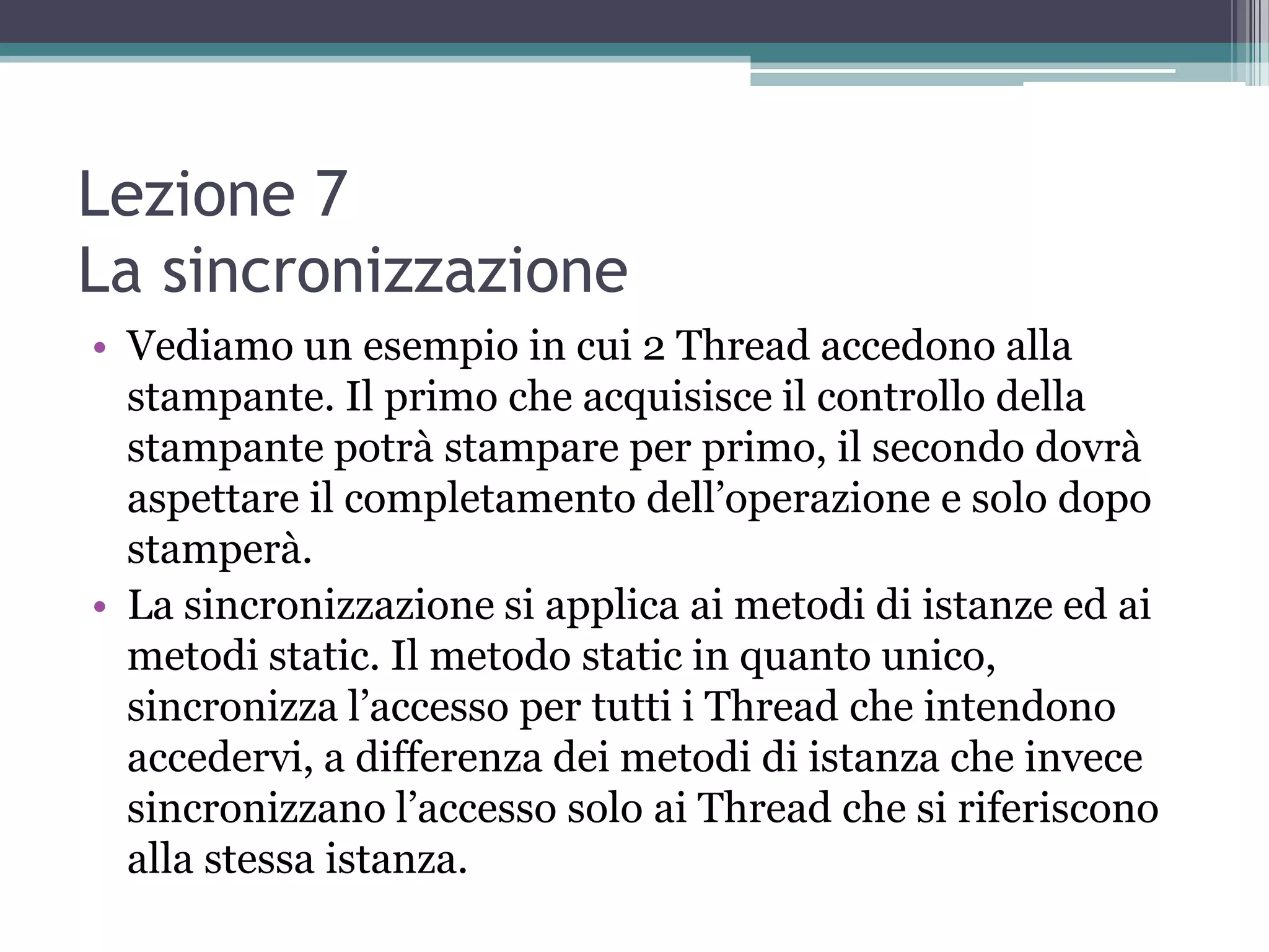 Lezione 7
La sincronizzazione
• Vediamo un esempio in cui 2 Thread accedono alla
  stampante. Il primo che acquisisce il controllo della
  stampante potrà stampare per primo, il secondo dovrà
  aspettare il completamento dell’operazione e solo dopo
  stamperà.
• La sincronizzazione si applica ai metodi di istanze ed ai
  metodi static. Il metodo static in quanto unico,
  sincronizza l’accesso per tutti i Thread che intendono
  accedervi, a differenza dei metodi di istanza che invece
  sincronizzano l’accesso solo ai Thread che si riferiscono
  alla stessa istanza.
 