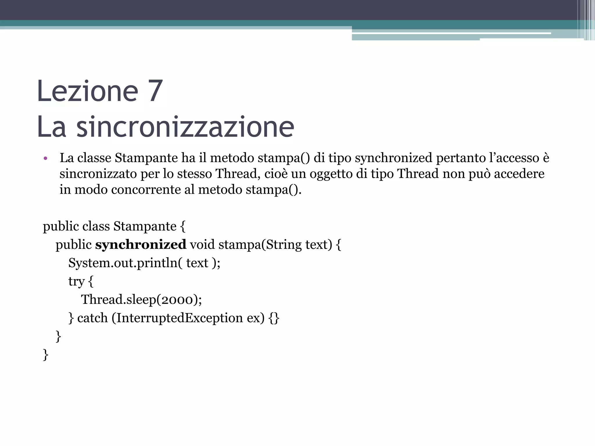 Lezione 7
La sincronizzazione
• La classe Stampante ha il metodo stampa() di tipo synchronized pertanto l’accesso è
  sincronizzato per lo stesso Thread, cioè un oggetto di tipo Thread non può accedere
  in modo concorrente al metodo stampa().

public class Stampante {
  public synchronized void stampa(String text) {
    System.out.println( text );
    try {
       Thread.sleep(2000);
    } catch (InterruptedException ex) {}
  }
}
 